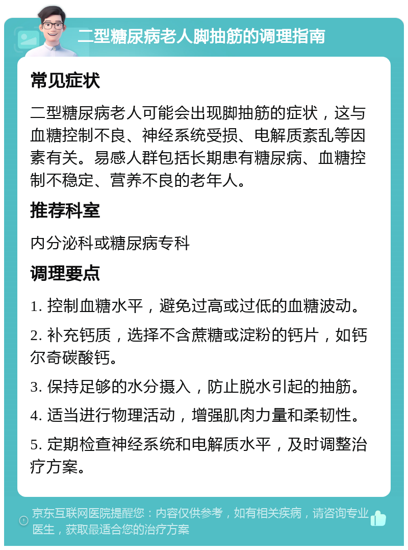 二型糖尿病老人脚抽筋的调理指南 常见症状 二型糖尿病老人可能会出现脚抽筋的症状，这与血糖控制不良、神经系统受损、电解质紊乱等因素有关。易感人群包括长期患有糖尿病、血糖控制不稳定、营养不良的老年人。 推荐科室 内分泌科或糖尿病专科 调理要点 1. 控制血糖水平，避免过高或过低的血糖波动。 2. 补充钙质，选择不含蔗糖或淀粉的钙片，如钙尔奇碳酸钙。 3. 保持足够的水分摄入，防止脱水引起的抽筋。 4. 适当进行物理活动，增强肌肉力量和柔韧性。 5. 定期检查神经系统和电解质水平，及时调整治疗方案。