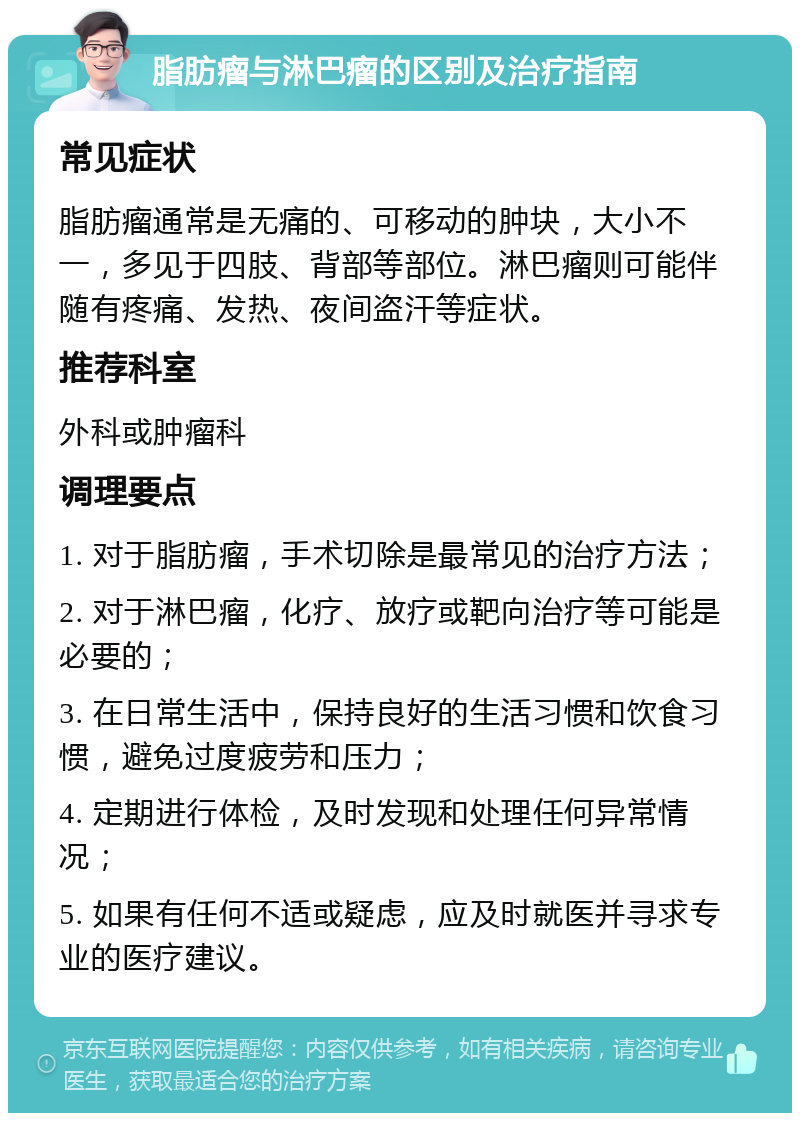 脂肪瘤与淋巴瘤的区别及治疗指南 常见症状 脂肪瘤通常是无痛的、可移动的肿块，大小不一，多见于四肢、背部等部位。淋巴瘤则可能伴随有疼痛、发热、夜间盗汗等症状。 推荐科室 外科或肿瘤科 调理要点 1. 对于脂肪瘤，手术切除是最常见的治疗方法； 2. 对于淋巴瘤，化疗、放疗或靶向治疗等可能是必要的； 3. 在日常生活中，保持良好的生活习惯和饮食习惯，避免过度疲劳和压力； 4. 定期进行体检，及时发现和处理任何异常情况； 5. 如果有任何不适或疑虑，应及时就医并寻求专业的医疗建议。