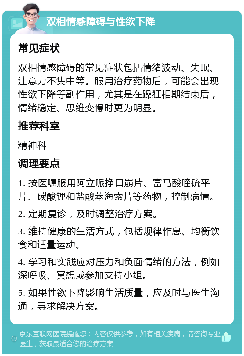 双相情感障碍与性欲下降 常见症状 双相情感障碍的常见症状包括情绪波动、失眠、注意力不集中等。服用治疗药物后，可能会出现性欲下降等副作用，尤其是在躁狂相期结束后，情绪稳定、思维变慢时更为明显。 推荐科室 精神科 调理要点 1. 按医嘱服用阿立哌挣口崩片、富马酸喹硫平片、碳酸锂和盐酸苯海索片等药物，控制病情。 2. 定期复诊，及时调整治疗方案。 3. 维持健康的生活方式，包括规律作息、均衡饮食和适量运动。 4. 学习和实践应对压力和负面情绪的方法，例如深呼吸、冥想或参加支持小组。 5. 如果性欲下降影响生活质量，应及时与医生沟通，寻求解决方案。