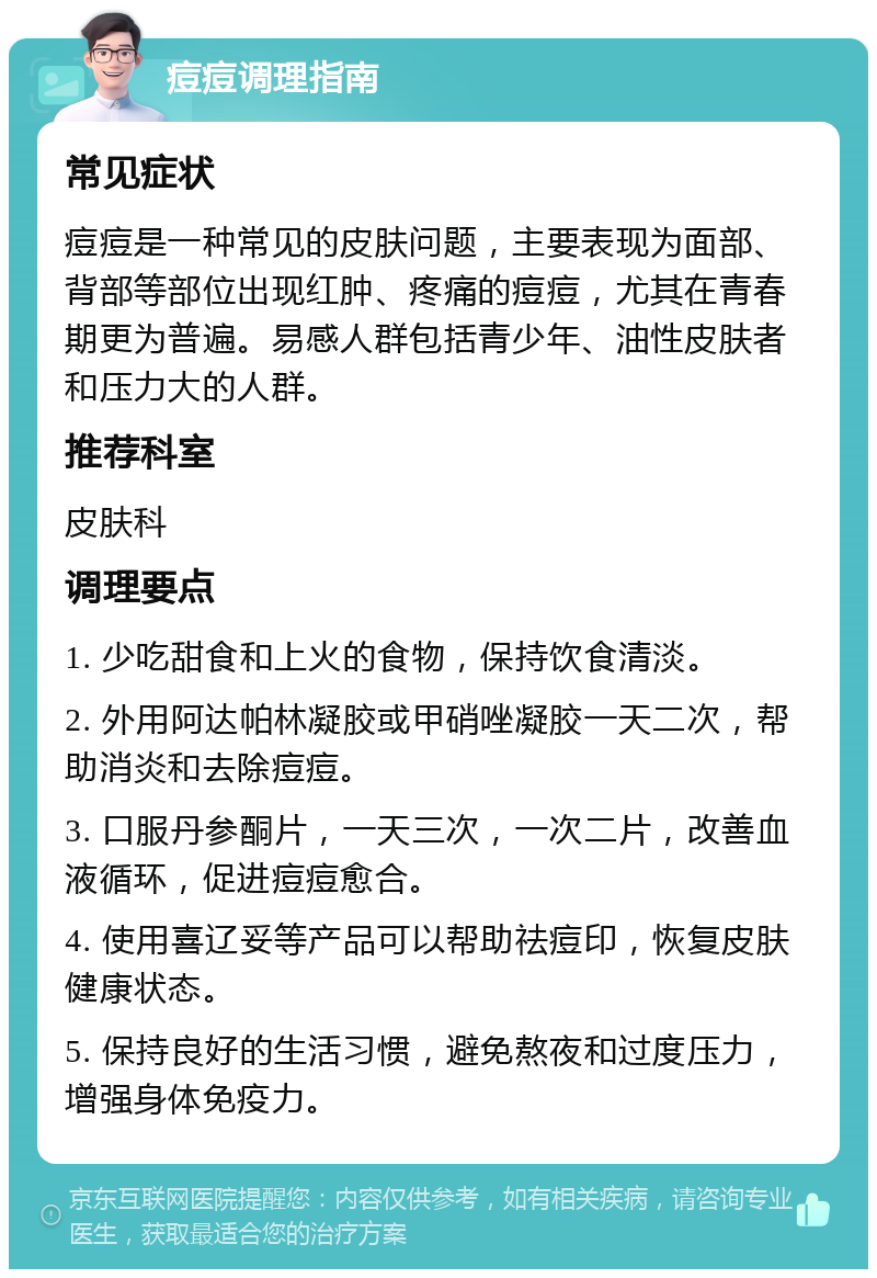 痘痘调理指南 常见症状 痘痘是一种常见的皮肤问题，主要表现为面部、背部等部位出现红肿、疼痛的痘痘，尤其在青春期更为普遍。易感人群包括青少年、油性皮肤者和压力大的人群。 推荐科室 皮肤科 调理要点 1. 少吃甜食和上火的食物，保持饮食清淡。 2. 外用阿达帕林凝胶或甲硝唑凝胶一天二次，帮助消炎和去除痘痘。 3. 口服丹参酮片，一天三次，一次二片，改善血液循环，促进痘痘愈合。 4. 使用喜辽妥等产品可以帮助祛痘印，恢复皮肤健康状态。 5. 保持良好的生活习惯，避免熬夜和过度压力，增强身体免疫力。