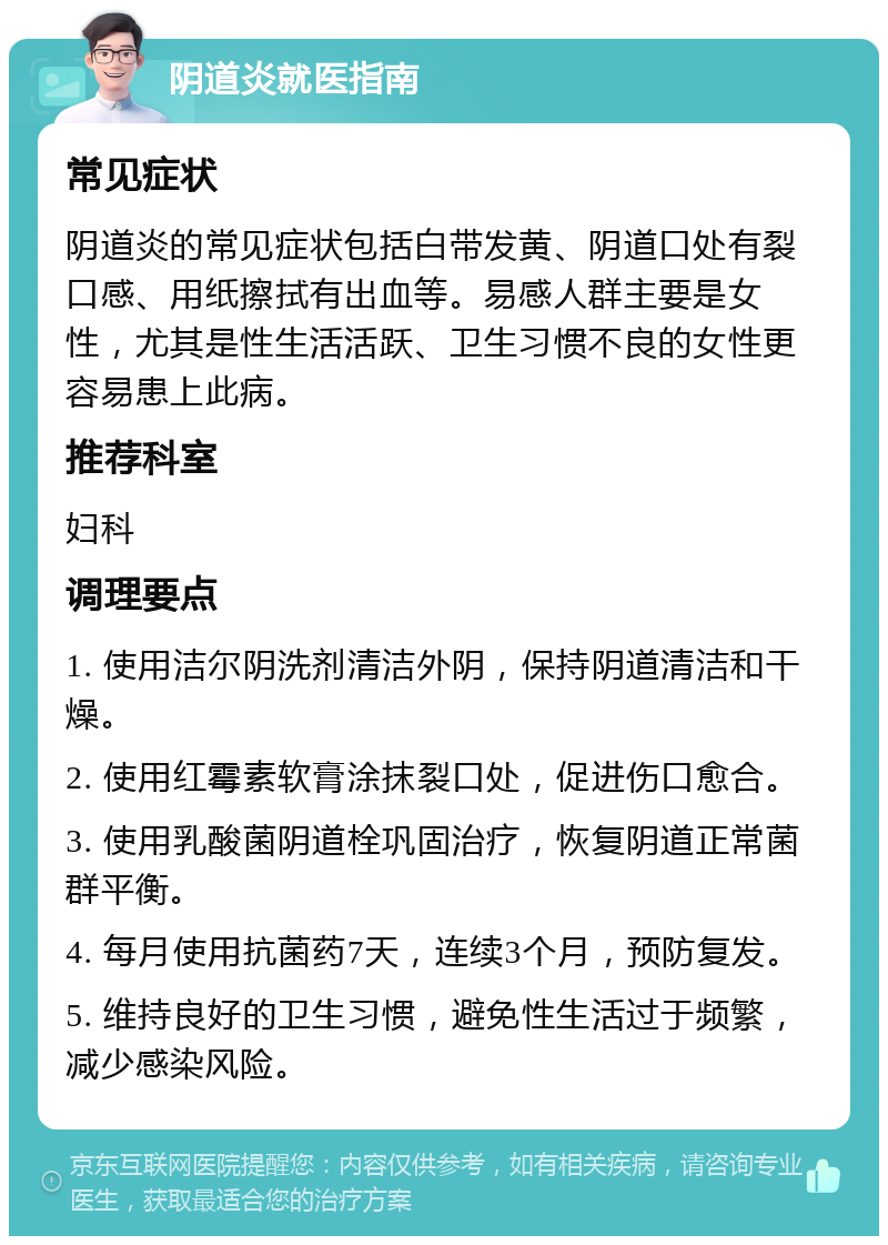 阴道炎就医指南 常见症状 阴道炎的常见症状包括白带发黄、阴道口处有裂口感、用纸擦拭有出血等。易感人群主要是女性，尤其是性生活活跃、卫生习惯不良的女性更容易患上此病。 推荐科室 妇科 调理要点 1. 使用洁尔阴洗剂清洁外阴，保持阴道清洁和干燥。 2. 使用红霉素软膏涂抹裂口处，促进伤口愈合。 3. 使用乳酸菌阴道栓巩固治疗，恢复阴道正常菌群平衡。 4. 每月使用抗菌药7天，连续3个月，预防复发。 5. 维持良好的卫生习惯，避免性生活过于频繁，减少感染风险。