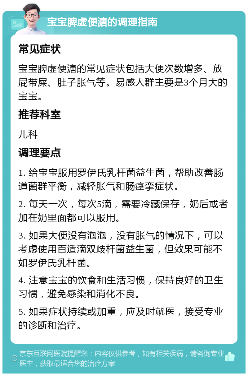 宝宝脾虚便溏的调理指南 常见症状 宝宝脾虚便溏的常见症状包括大便次数增多、放屁带屎、肚子胀气等。易感人群主要是3个月大的宝宝。 推荐科室 儿科 调理要点 1. 给宝宝服用罗伊氏乳杆菌益生菌，帮助改善肠道菌群平衡，减轻胀气和肠痉挛症状。 2. 每天一次，每次5滴，需要冷藏保存，奶后或者加在奶里面都可以服用。 3. 如果大便没有泡泡，没有胀气的情况下，可以考虑使用百适滴双歧杆菌益生菌，但效果可能不如罗伊氏乳杆菌。 4. 注意宝宝的饮食和生活习惯，保持良好的卫生习惯，避免感染和消化不良。 5. 如果症状持续或加重，应及时就医，接受专业的诊断和治疗。