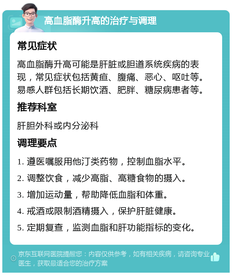 高血脂酶升高的治疗与调理 常见症状 高血脂酶升高可能是肝脏或胆道系统疾病的表现，常见症状包括黄疸、腹痛、恶心、呕吐等。易感人群包括长期饮酒、肥胖、糖尿病患者等。 推荐科室 肝胆外科或内分泌科 调理要点 1. 遵医嘱服用他汀类药物，控制血脂水平。 2. 调整饮食，减少高脂、高糖食物的摄入。 3. 增加运动量，帮助降低血脂和体重。 4. 戒酒或限制酒精摄入，保护肝脏健康。 5. 定期复查，监测血脂和肝功能指标的变化。