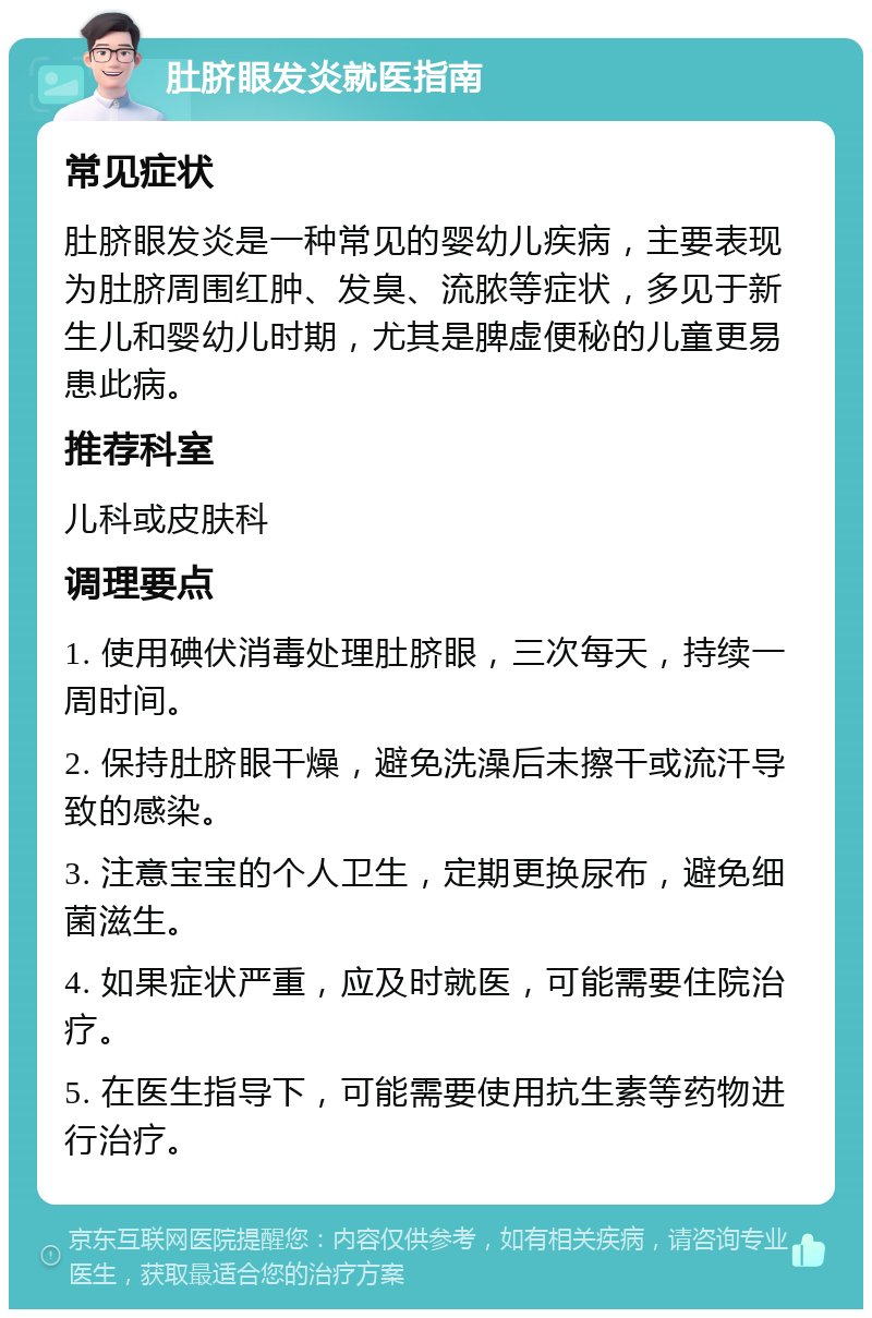 肚脐眼发炎就医指南 常见症状 肚脐眼发炎是一种常见的婴幼儿疾病，主要表现为肚脐周围红肿、发臭、流脓等症状，多见于新生儿和婴幼儿时期，尤其是脾虚便秘的儿童更易患此病。 推荐科室 儿科或皮肤科 调理要点 1. 使用碘伏消毒处理肚脐眼，三次每天，持续一周时间。 2. 保持肚脐眼干燥，避免洗澡后未擦干或流汗导致的感染。 3. 注意宝宝的个人卫生，定期更换尿布，避免细菌滋生。 4. 如果症状严重，应及时就医，可能需要住院治疗。 5. 在医生指导下，可能需要使用抗生素等药物进行治疗。