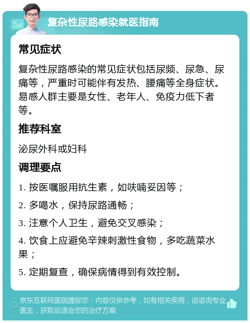 复杂性尿路感染就医指南 常见症状 复杂性尿路感染的常见症状包括尿频、尿急、尿痛等，严重时可能伴有发热、腰痛等全身症状。易感人群主要是女性、老年人、免疫力低下者等。 推荐科室 泌尿外科或妇科 调理要点 1. 按医嘱服用抗生素，如呋喃妥因等； 2. 多喝水，保持尿路通畅； 3. 注意个人卫生，避免交叉感染； 4. 饮食上应避免辛辣刺激性食物，多吃蔬菜水果； 5. 定期复查，确保病情得到有效控制。