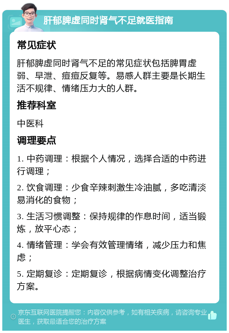 肝郁脾虚同时肾气不足就医指南 常见症状 肝郁脾虚同时肾气不足的常见症状包括脾胃虚弱、早泄、痘痘反复等。易感人群主要是长期生活不规律、情绪压力大的人群。 推荐科室 中医科 调理要点 1. 中药调理：根据个人情况，选择合适的中药进行调理； 2. 饮食调理：少食辛辣刺激生冷油腻，多吃清淡易消化的食物； 3. 生活习惯调整：保持规律的作息时间，适当锻炼，放平心态； 4. 情绪管理：学会有效管理情绪，减少压力和焦虑； 5. 定期复诊：定期复诊，根据病情变化调整治疗方案。