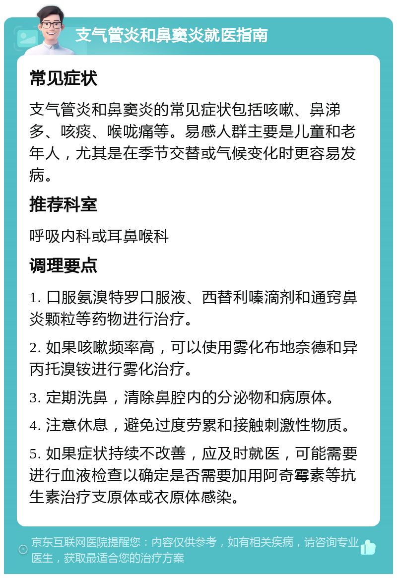 支气管炎和鼻窦炎就医指南 常见症状 支气管炎和鼻窦炎的常见症状包括咳嗽、鼻涕多、咳痰、喉咙痛等。易感人群主要是儿童和老年人，尤其是在季节交替或气候变化时更容易发病。 推荐科室 呼吸内科或耳鼻喉科 调理要点 1. 口服氨溴特罗口服液、西替利嗪滴剂和通窍鼻炎颗粒等药物进行治疗。 2. 如果咳嗽频率高，可以使用雾化布地奈德和异丙托溴铵进行雾化治疗。 3. 定期洗鼻，清除鼻腔内的分泌物和病原体。 4. 注意休息，避免过度劳累和接触刺激性物质。 5. 如果症状持续不改善，应及时就医，可能需要进行血液检查以确定是否需要加用阿奇霉素等抗生素治疗支原体或衣原体感染。