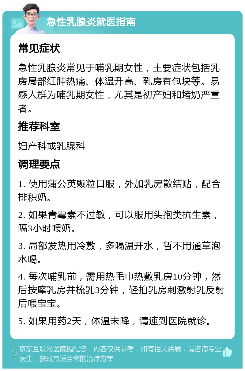 急性乳腺炎就医指南 常见症状 急性乳腺炎常见于哺乳期女性，主要症状包括乳房局部红肿热痛、体温升高、乳房有包块等。易感人群为哺乳期女性，尤其是初产妇和堵奶严重者。 推荐科室 妇产科或乳腺科 调理要点 1. 使用蒲公英颗粒口服，外加乳房散结贴，配合排积奶。 2. 如果青霉素不过敏，可以服用头孢类抗生素，隔3小时喂奶。 3. 局部发热用冷敷，多喝温开水，暂不用通草泡水喝。 4. 每次哺乳前，需用热毛巾热敷乳房10分钟，然后按摩乳房并梳乳3分钟，轻拍乳房刺激射乳反射后喂宝宝。 5. 如果用药2天，体温未降，请速到医院就诊。