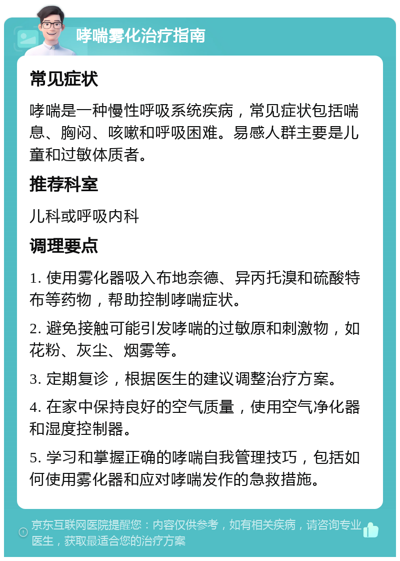 哮喘雾化治疗指南 常见症状 哮喘是一种慢性呼吸系统疾病，常见症状包括喘息、胸闷、咳嗽和呼吸困难。易感人群主要是儿童和过敏体质者。 推荐科室 儿科或呼吸内科 调理要点 1. 使用雾化器吸入布地奈德、异丙托溴和硫酸特布等药物，帮助控制哮喘症状。 2. 避免接触可能引发哮喘的过敏原和刺激物，如花粉、灰尘、烟雾等。 3. 定期复诊，根据医生的建议调整治疗方案。 4. 在家中保持良好的空气质量，使用空气净化器和湿度控制器。 5. 学习和掌握正确的哮喘自我管理技巧，包括如何使用雾化器和应对哮喘发作的急救措施。