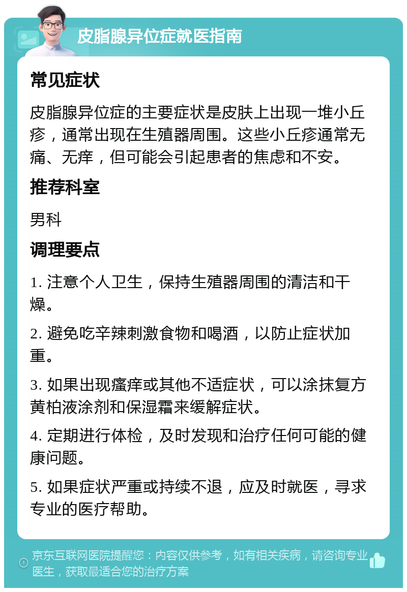 皮脂腺异位症就医指南 常见症状 皮脂腺异位症的主要症状是皮肤上出现一堆小丘疹，通常出现在生殖器周围。这些小丘疹通常无痛、无痒，但可能会引起患者的焦虑和不安。 推荐科室 男科 调理要点 1. 注意个人卫生，保持生殖器周围的清洁和干燥。 2. 避免吃辛辣刺激食物和喝酒，以防止症状加重。 3. 如果出现瘙痒或其他不适症状，可以涂抹复方黄柏液涂剂和保湿霜来缓解症状。 4. 定期进行体检，及时发现和治疗任何可能的健康问题。 5. 如果症状严重或持续不退，应及时就医，寻求专业的医疗帮助。