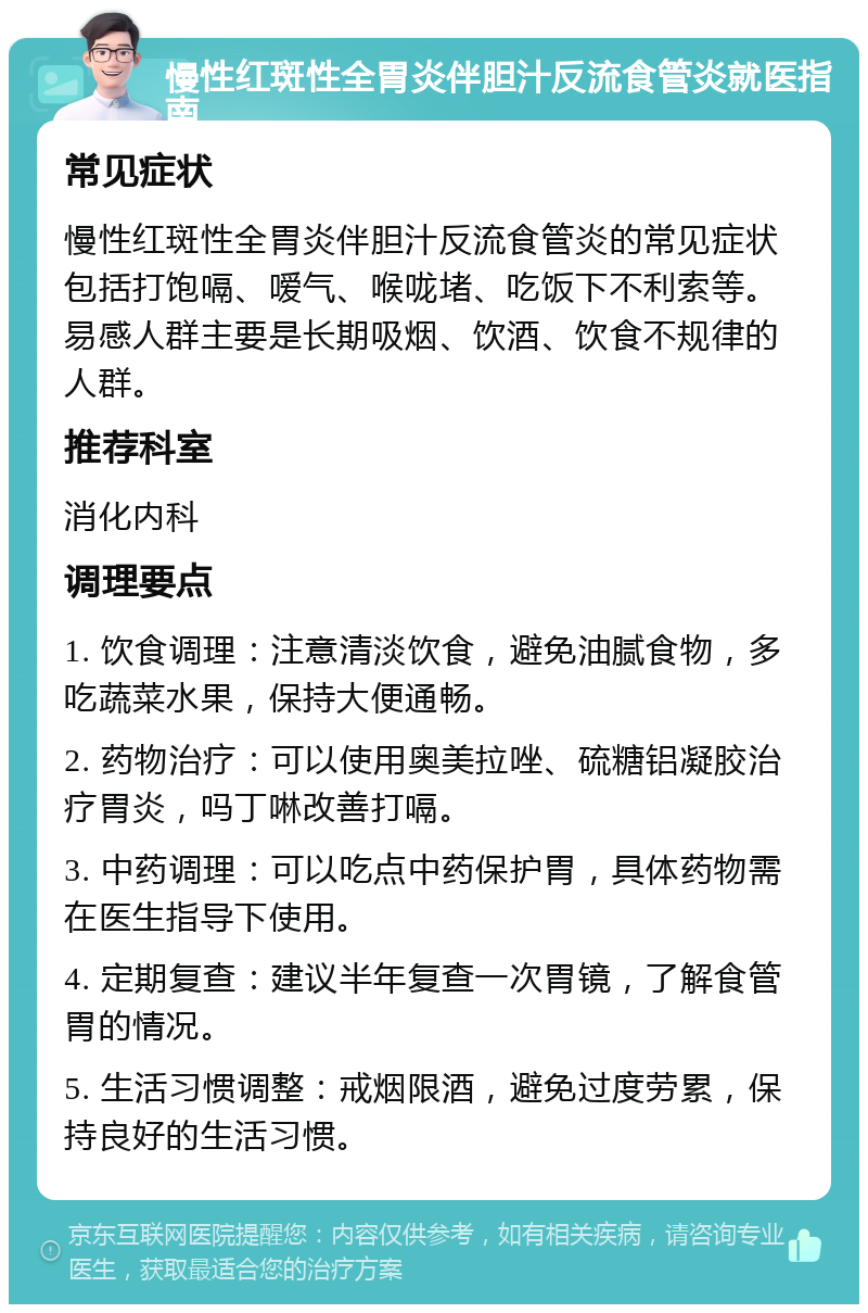 慢性红斑性全胃炎伴胆汁反流食管炎就医指南 常见症状 慢性红斑性全胃炎伴胆汁反流食管炎的常见症状包括打饱嗝、嗳气、喉咙堵、吃饭下不利索等。易感人群主要是长期吸烟、饮酒、饮食不规律的人群。 推荐科室 消化内科 调理要点 1. 饮食调理：注意清淡饮食，避免油腻食物，多吃蔬菜水果，保持大便通畅。 2. 药物治疗：可以使用奥美拉唑、硫糖铝凝胶治疗胃炎，吗丁啉改善打嗝。 3. 中药调理：可以吃点中药保护胃，具体药物需在医生指导下使用。 4. 定期复查：建议半年复查一次胃镜，了解食管胃的情况。 5. 生活习惯调整：戒烟限酒，避免过度劳累，保持良好的生活习惯。