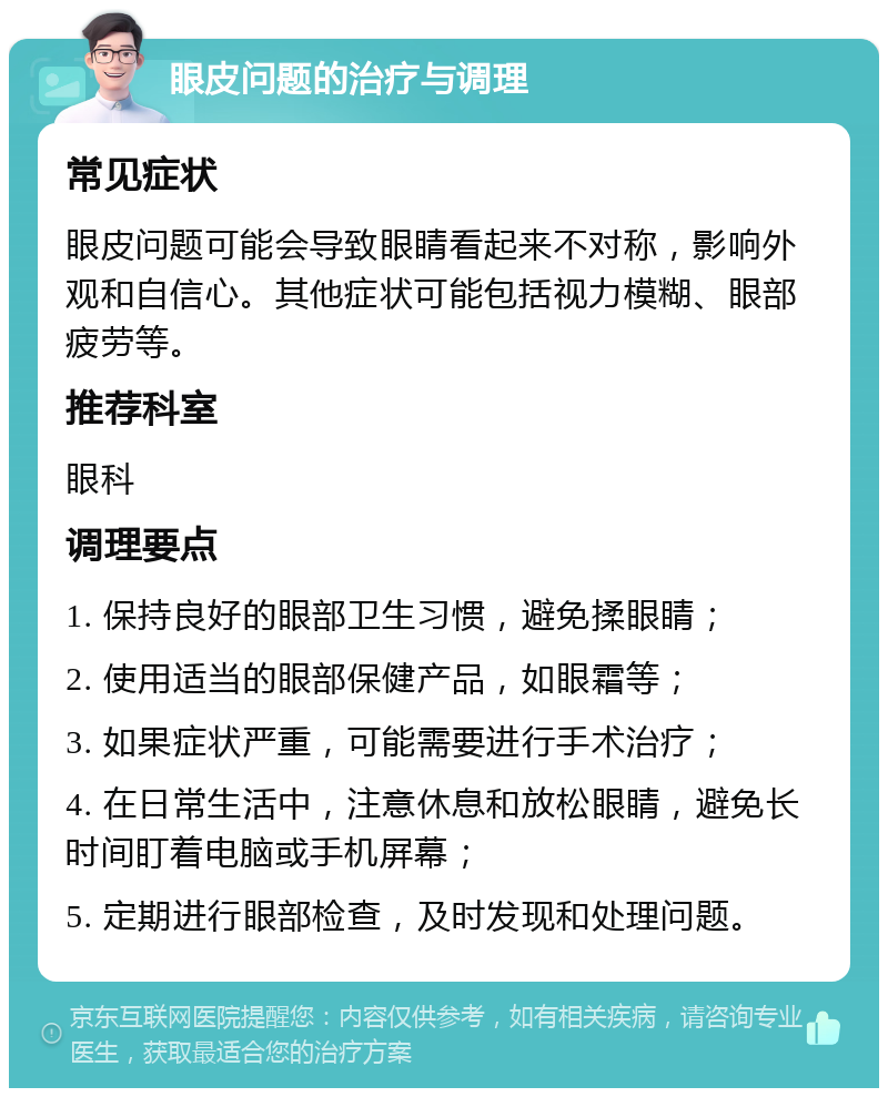 眼皮问题的治疗与调理 常见症状 眼皮问题可能会导致眼睛看起来不对称，影响外观和自信心。其他症状可能包括视力模糊、眼部疲劳等。 推荐科室 眼科 调理要点 1. 保持良好的眼部卫生习惯，避免揉眼睛； 2. 使用适当的眼部保健产品，如眼霜等； 3. 如果症状严重，可能需要进行手术治疗； 4. 在日常生活中，注意休息和放松眼睛，避免长时间盯着电脑或手机屏幕； 5. 定期进行眼部检查，及时发现和处理问题。