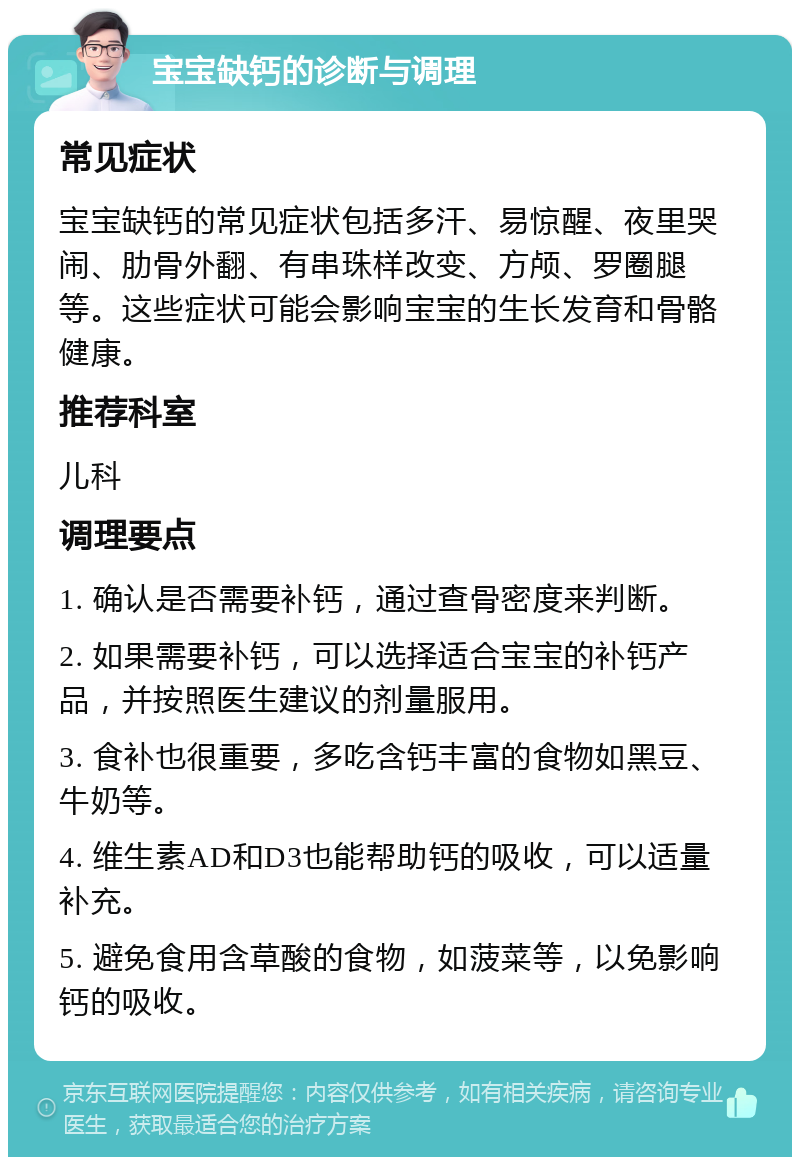 宝宝缺钙的诊断与调理 常见症状 宝宝缺钙的常见症状包括多汗、易惊醒、夜里哭闹、肋骨外翻、有串珠样改变、方颅、罗圈腿等。这些症状可能会影响宝宝的生长发育和骨骼健康。 推荐科室 儿科 调理要点 1. 确认是否需要补钙，通过查骨密度来判断。 2. 如果需要补钙，可以选择适合宝宝的补钙产品，并按照医生建议的剂量服用。 3. 食补也很重要，多吃含钙丰富的食物如黑豆、牛奶等。 4. 维生素AD和D3也能帮助钙的吸收，可以适量补充。 5. 避免食用含草酸的食物，如菠菜等，以免影响钙的吸收。