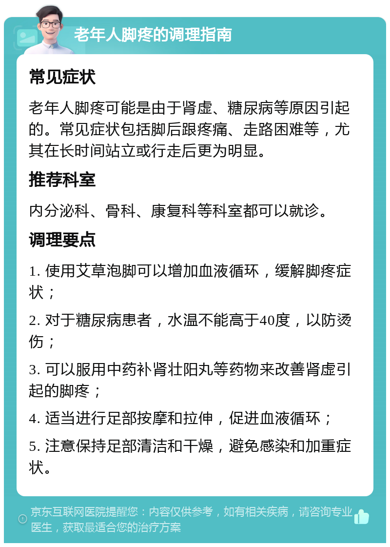 老年人脚疼的调理指南 常见症状 老年人脚疼可能是由于肾虚、糖尿病等原因引起的。常见症状包括脚后跟疼痛、走路困难等，尤其在长时间站立或行走后更为明显。 推荐科室 内分泌科、骨科、康复科等科室都可以就诊。 调理要点 1. 使用艾草泡脚可以增加血液循环，缓解脚疼症状； 2. 对于糖尿病患者，水温不能高于40度，以防烫伤； 3. 可以服用中药补肾壮阳丸等药物来改善肾虚引起的脚疼； 4. 适当进行足部按摩和拉伸，促进血液循环； 5. 注意保持足部清洁和干燥，避免感染和加重症状。