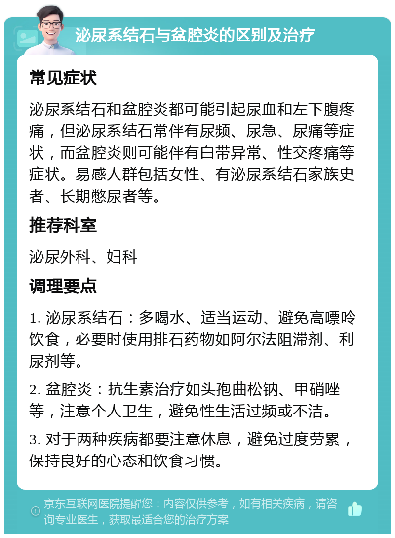 泌尿系结石与盆腔炎的区别及治疗 常见症状 泌尿系结石和盆腔炎都可能引起尿血和左下腹疼痛，但泌尿系结石常伴有尿频、尿急、尿痛等症状，而盆腔炎则可能伴有白带异常、性交疼痛等症状。易感人群包括女性、有泌尿系结石家族史者、长期憋尿者等。 推荐科室 泌尿外科、妇科 调理要点 1. 泌尿系结石：多喝水、适当运动、避免高嘌呤饮食，必要时使用排石药物如阿尔法阻滞剂、利尿剂等。 2. 盆腔炎：抗生素治疗如头孢曲松钠、甲硝唑等，注意个人卫生，避免性生活过频或不洁。 3. 对于两种疾病都要注意休息，避免过度劳累，保持良好的心态和饮食习惯。