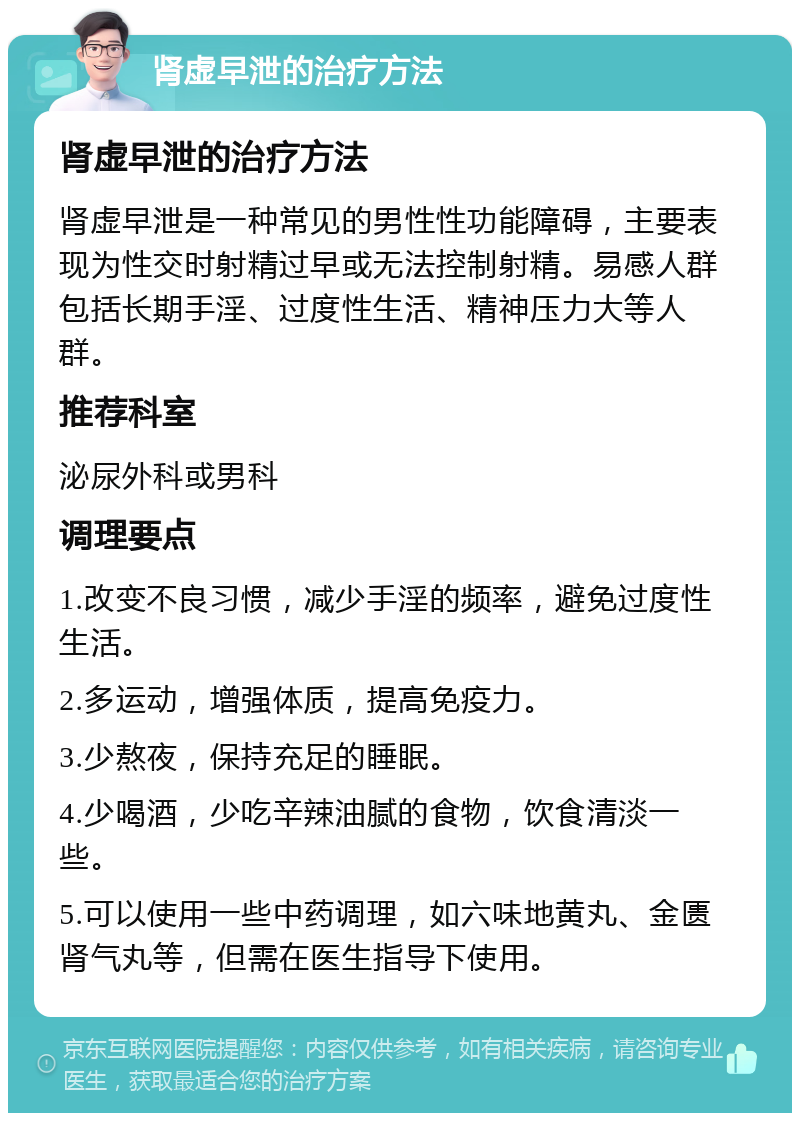 肾虚早泄的治疗方法 肾虚早泄的治疗方法 肾虚早泄是一种常见的男性性功能障碍，主要表现为性交时射精过早或无法控制射精。易感人群包括长期手淫、过度性生活、精神压力大等人群。 推荐科室 泌尿外科或男科 调理要点 1.改变不良习惯，减少手淫的频率，避免过度性生活。 2.多运动，增强体质，提高免疫力。 3.少熬夜，保持充足的睡眠。 4.少喝酒，少吃辛辣油腻的食物，饮食清淡一些。 5.可以使用一些中药调理，如六味地黄丸、金匮肾气丸等，但需在医生指导下使用。