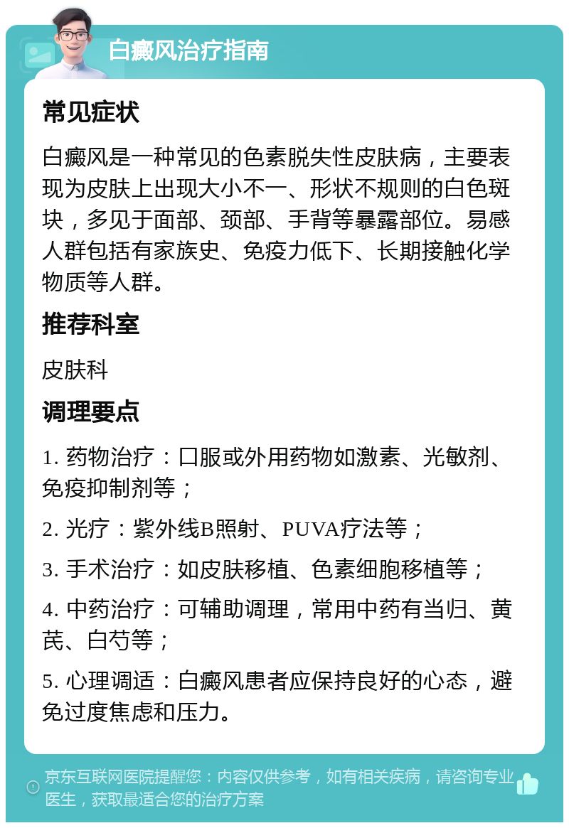 白癜风治疗指南 常见症状 白癜风是一种常见的色素脱失性皮肤病，主要表现为皮肤上出现大小不一、形状不规则的白色斑块，多见于面部、颈部、手背等暴露部位。易感人群包括有家族史、免疫力低下、长期接触化学物质等人群。 推荐科室 皮肤科 调理要点 1. 药物治疗：口服或外用药物如激素、光敏剂、免疫抑制剂等； 2. 光疗：紫外线B照射、PUVA疗法等； 3. 手术治疗：如皮肤移植、色素细胞移植等； 4. 中药治疗：可辅助调理，常用中药有当归、黄芪、白芍等； 5. 心理调适：白癜风患者应保持良好的心态，避免过度焦虑和压力。