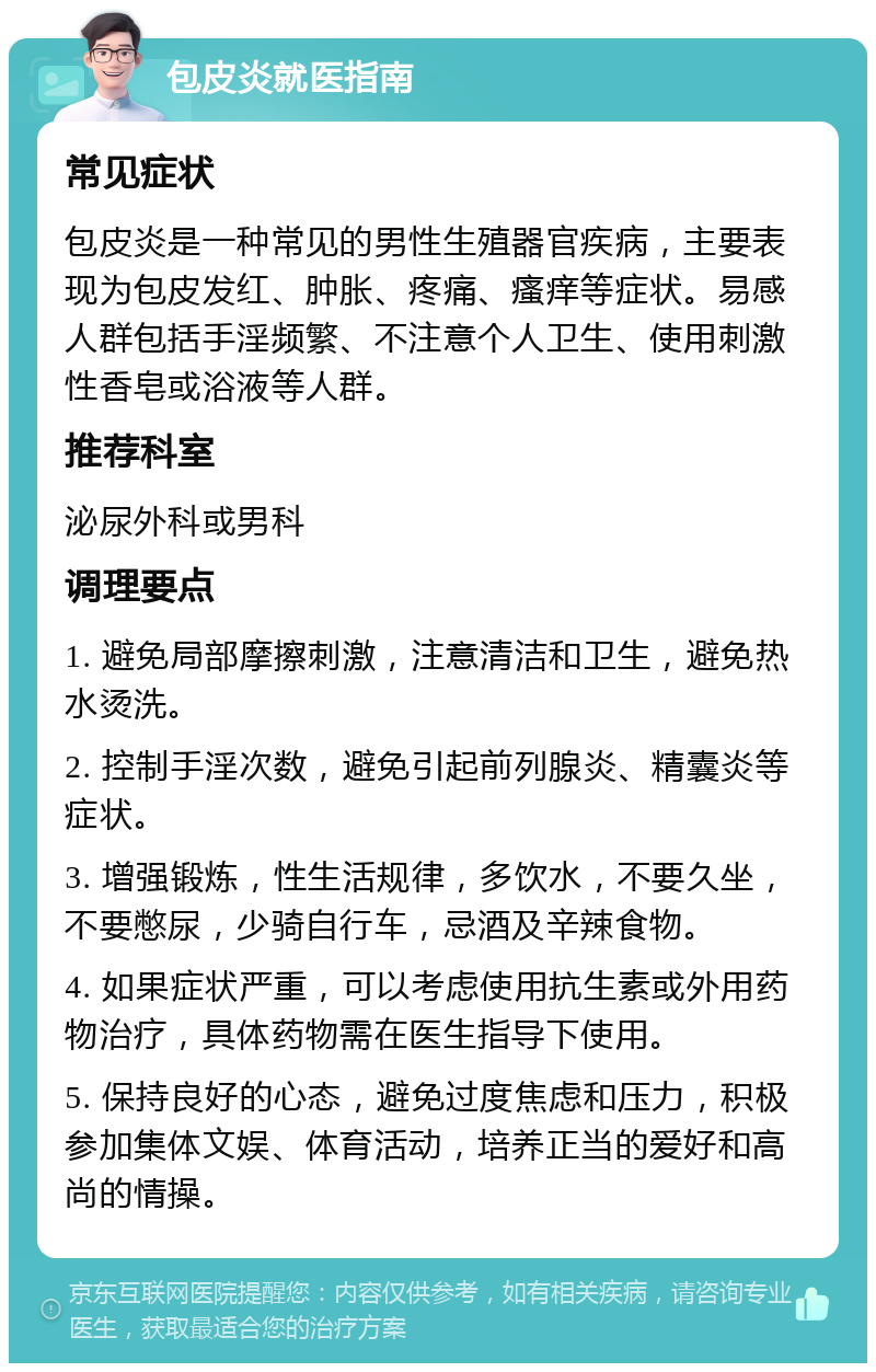 包皮炎就医指南 常见症状 包皮炎是一种常见的男性生殖器官疾病，主要表现为包皮发红、肿胀、疼痛、瘙痒等症状。易感人群包括手淫频繁、不注意个人卫生、使用刺激性香皂或浴液等人群。 推荐科室 泌尿外科或男科 调理要点 1. 避免局部摩擦刺激，注意清洁和卫生，避免热水烫洗。 2. 控制手淫次数，避免引起前列腺炎、精囊炎等症状。 3. 增强锻炼，性生活规律，多饮水，不要久坐，不要憋尿，少骑自行车，忌酒及辛辣食物。 4. 如果症状严重，可以考虑使用抗生素或外用药物治疗，具体药物需在医生指导下使用。 5. 保持良好的心态，避免过度焦虑和压力，积极参加集体文娱、体育活动，培养正当的爱好和高尚的情操。