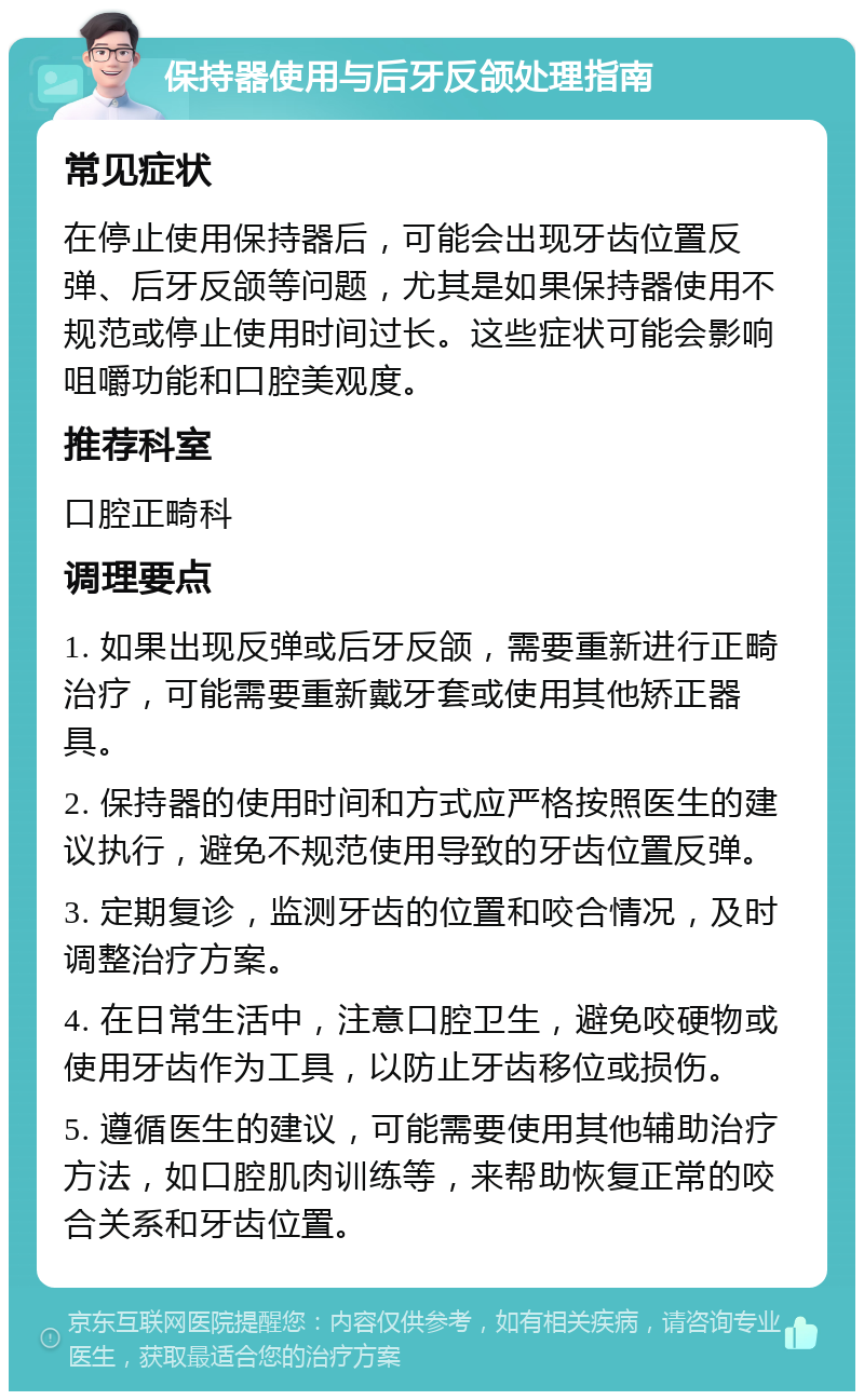 保持器使用与后牙反颌处理指南 常见症状 在停止使用保持器后，可能会出现牙齿位置反弹、后牙反颌等问题，尤其是如果保持器使用不规范或停止使用时间过长。这些症状可能会影响咀嚼功能和口腔美观度。 推荐科室 口腔正畸科 调理要点 1. 如果出现反弹或后牙反颌，需要重新进行正畸治疗，可能需要重新戴牙套或使用其他矫正器具。 2. 保持器的使用时间和方式应严格按照医生的建议执行，避免不规范使用导致的牙齿位置反弹。 3. 定期复诊，监测牙齿的位置和咬合情况，及时调整治疗方案。 4. 在日常生活中，注意口腔卫生，避免咬硬物或使用牙齿作为工具，以防止牙齿移位或损伤。 5. 遵循医生的建议，可能需要使用其他辅助治疗方法，如口腔肌肉训练等，来帮助恢复正常的咬合关系和牙齿位置。