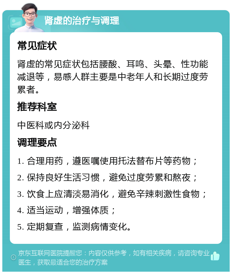 肾虚的治疗与调理 常见症状 肾虚的常见症状包括腰酸、耳鸣、头晕、性功能减退等，易感人群主要是中老年人和长期过度劳累者。 推荐科室 中医科或内分泌科 调理要点 1. 合理用药，遵医嘱使用托法替布片等药物； 2. 保持良好生活习惯，避免过度劳累和熬夜； 3. 饮食上应清淡易消化，避免辛辣刺激性食物； 4. 适当运动，增强体质； 5. 定期复查，监测病情变化。