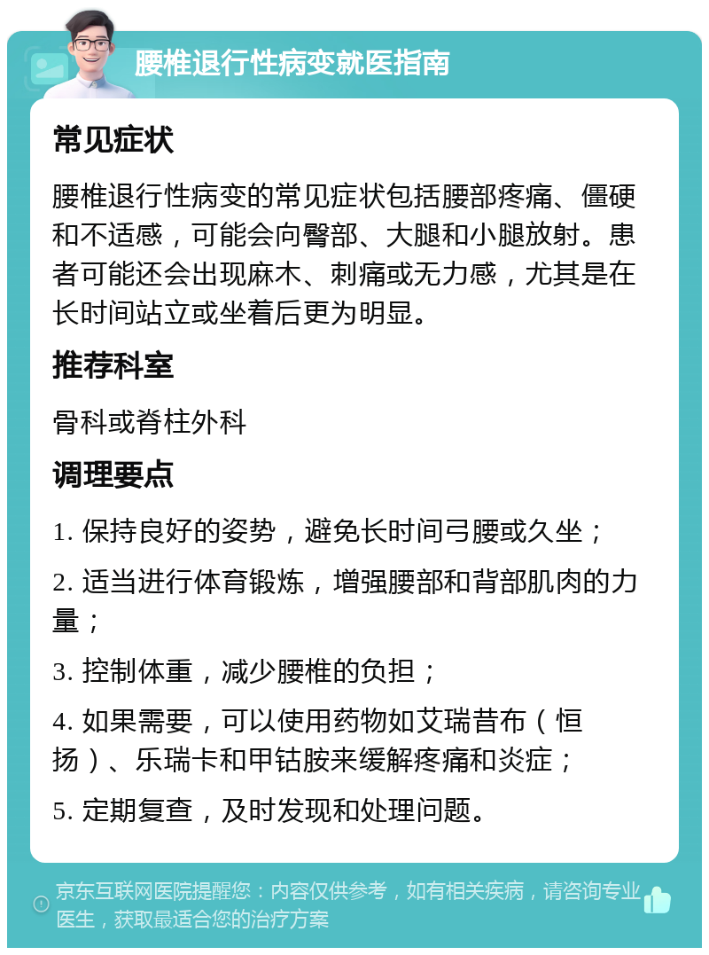 腰椎退行性病变就医指南 常见症状 腰椎退行性病变的常见症状包括腰部疼痛、僵硬和不适感，可能会向臀部、大腿和小腿放射。患者可能还会出现麻木、刺痛或无力感，尤其是在长时间站立或坐着后更为明显。 推荐科室 骨科或脊柱外科 调理要点 1. 保持良好的姿势，避免长时间弓腰或久坐； 2. 适当进行体育锻炼，增强腰部和背部肌肉的力量； 3. 控制体重，减少腰椎的负担； 4. 如果需要，可以使用药物如艾瑞昔布（恒扬）、乐瑞卡和甲钴胺来缓解疼痛和炎症； 5. 定期复查，及时发现和处理问题。