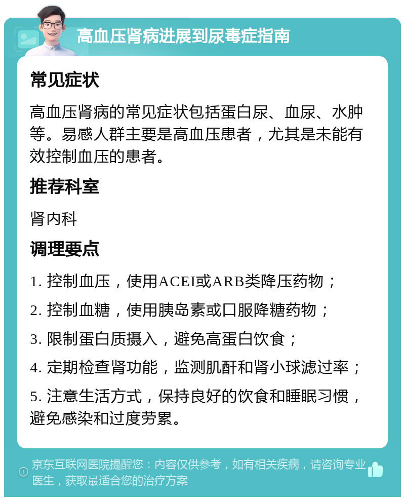 高血压肾病进展到尿毒症指南 常见症状 高血压肾病的常见症状包括蛋白尿、血尿、水肿等。易感人群主要是高血压患者，尤其是未能有效控制血压的患者。 推荐科室 肾内科 调理要点 1. 控制血压，使用ACEI或ARB类降压药物； 2. 控制血糖，使用胰岛素或口服降糖药物； 3. 限制蛋白质摄入，避免高蛋白饮食； 4. 定期检查肾功能，监测肌酐和肾小球滤过率； 5. 注意生活方式，保持良好的饮食和睡眠习惯，避免感染和过度劳累。