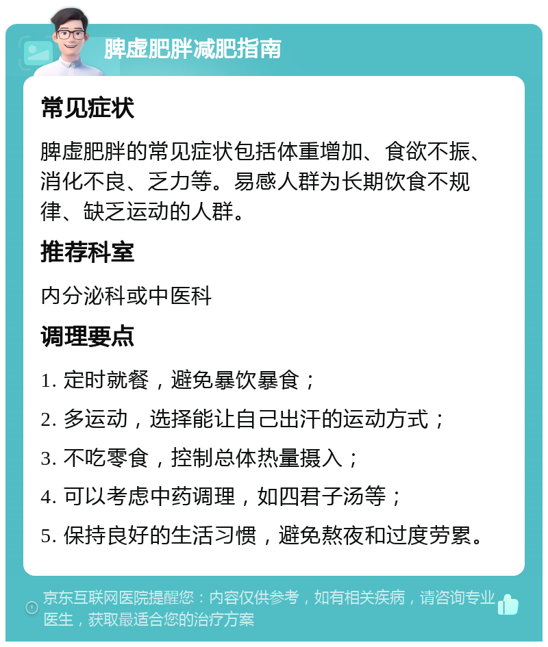 脾虚肥胖减肥指南 常见症状 脾虚肥胖的常见症状包括体重增加、食欲不振、消化不良、乏力等。易感人群为长期饮食不规律、缺乏运动的人群。 推荐科室 内分泌科或中医科 调理要点 1. 定时就餐，避免暴饮暴食； 2. 多运动，选择能让自己出汗的运动方式； 3. 不吃零食，控制总体热量摄入； 4. 可以考虑中药调理，如四君子汤等； 5. 保持良好的生活习惯，避免熬夜和过度劳累。