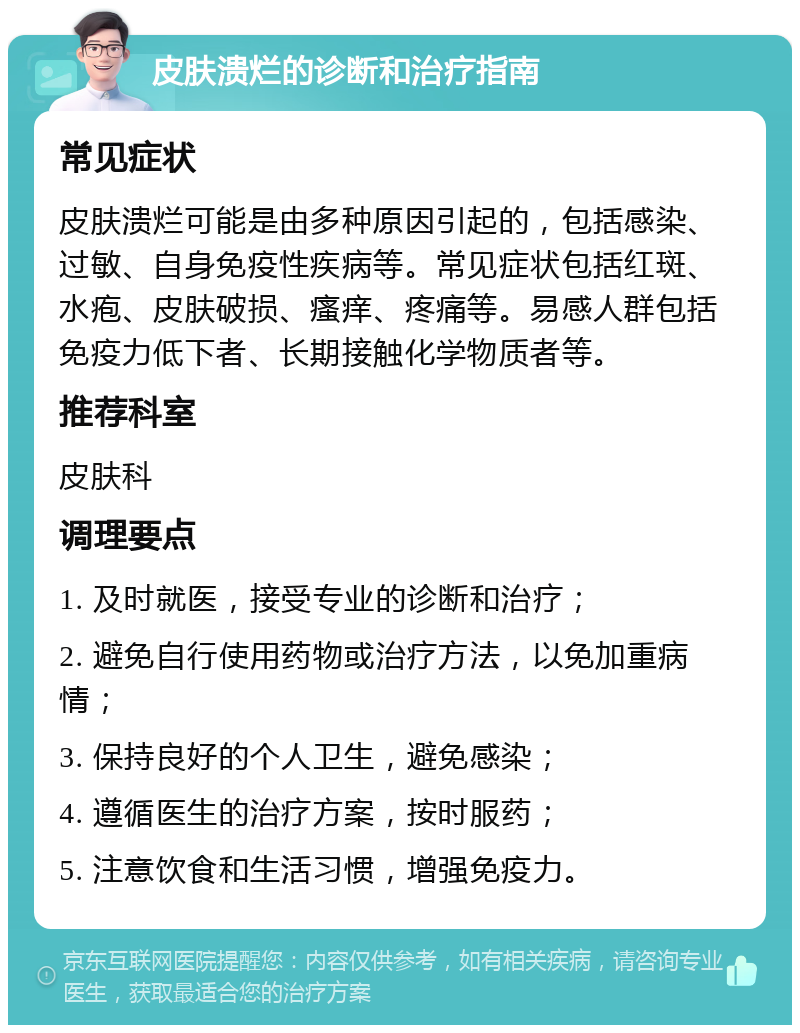 皮肤溃烂的诊断和治疗指南 常见症状 皮肤溃烂可能是由多种原因引起的，包括感染、过敏、自身免疫性疾病等。常见症状包括红斑、水疱、皮肤破损、瘙痒、疼痛等。易感人群包括免疫力低下者、长期接触化学物质者等。 推荐科室 皮肤科 调理要点 1. 及时就医，接受专业的诊断和治疗； 2. 避免自行使用药物或治疗方法，以免加重病情； 3. 保持良好的个人卫生，避免感染； 4. 遵循医生的治疗方案，按时服药； 5. 注意饮食和生活习惯，增强免疫力。