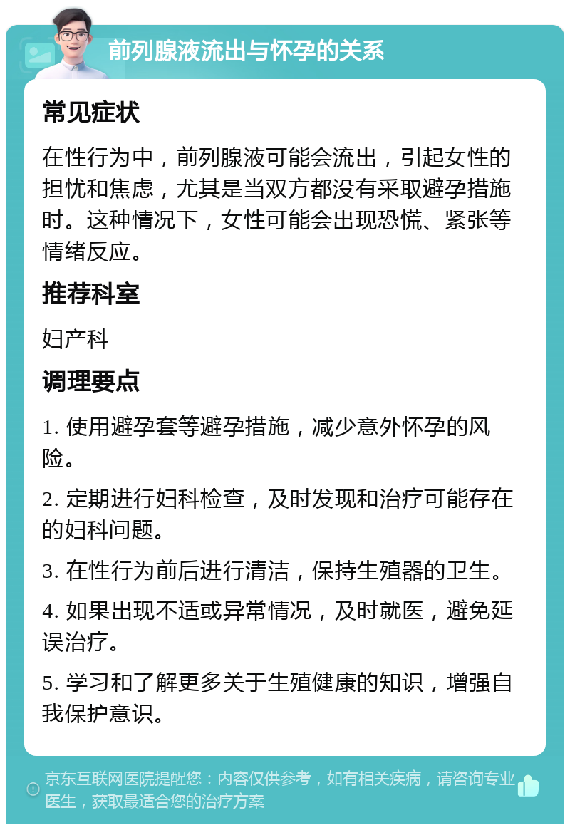 前列腺液流出与怀孕的关系 常见症状 在性行为中，前列腺液可能会流出，引起女性的担忧和焦虑，尤其是当双方都没有采取避孕措施时。这种情况下，女性可能会出现恐慌、紧张等情绪反应。 推荐科室 妇产科 调理要点 1. 使用避孕套等避孕措施，减少意外怀孕的风险。 2. 定期进行妇科检查，及时发现和治疗可能存在的妇科问题。 3. 在性行为前后进行清洁，保持生殖器的卫生。 4. 如果出现不适或异常情况，及时就医，避免延误治疗。 5. 学习和了解更多关于生殖健康的知识，增强自我保护意识。