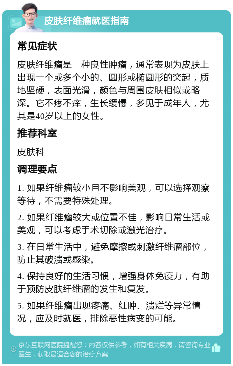 皮肤纤维瘤就医指南 常见症状 皮肤纤维瘤是一种良性肿瘤，通常表现为皮肤上出现一个或多个小的、圆形或椭圆形的突起，质地坚硬，表面光滑，颜色与周围皮肤相似或略深。它不疼不痒，生长缓慢，多见于成年人，尤其是40岁以上的女性。 推荐科室 皮肤科 调理要点 1. 如果纤维瘤较小且不影响美观，可以选择观察等待，不需要特殊处理。 2. 如果纤维瘤较大或位置不佳，影响日常生活或美观，可以考虑手术切除或激光治疗。 3. 在日常生活中，避免摩擦或刺激纤维瘤部位，防止其破溃或感染。 4. 保持良好的生活习惯，增强身体免疫力，有助于预防皮肤纤维瘤的发生和复发。 5. 如果纤维瘤出现疼痛、红肿、溃烂等异常情况，应及时就医，排除恶性病变的可能。