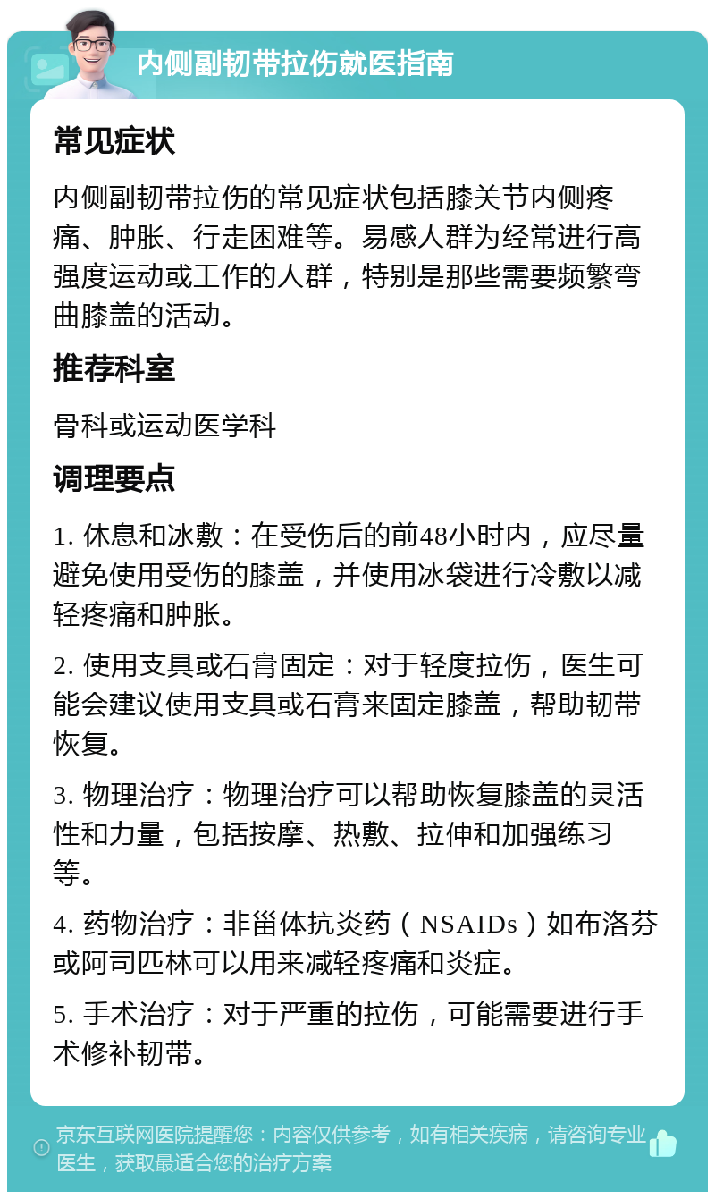 内侧副韧带拉伤就医指南 常见症状 内侧副韧带拉伤的常见症状包括膝关节内侧疼痛、肿胀、行走困难等。易感人群为经常进行高强度运动或工作的人群，特别是那些需要频繁弯曲膝盖的活动。 推荐科室 骨科或运动医学科 调理要点 1. 休息和冰敷：在受伤后的前48小时内，应尽量避免使用受伤的膝盖，并使用冰袋进行冷敷以减轻疼痛和肿胀。 2. 使用支具或石膏固定：对于轻度拉伤，医生可能会建议使用支具或石膏来固定膝盖，帮助韧带恢复。 3. 物理治疗：物理治疗可以帮助恢复膝盖的灵活性和力量，包括按摩、热敷、拉伸和加强练习等。 4. 药物治疗：非甾体抗炎药（NSAIDs）如布洛芬或阿司匹林可以用来减轻疼痛和炎症。 5. 手术治疗：对于严重的拉伤，可能需要进行手术修补韧带。