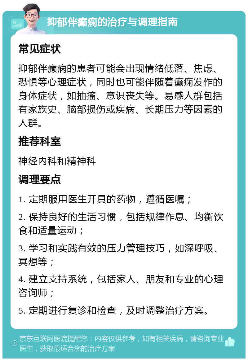 抑郁伴癫痫的治疗与调理指南 常见症状 抑郁伴癫痫的患者可能会出现情绪低落、焦虑、恐惧等心理症状，同时也可能伴随着癫痫发作的身体症状，如抽搐、意识丧失等。易感人群包括有家族史、脑部损伤或疾病、长期压力等因素的人群。 推荐科室 神经内科和精神科 调理要点 1. 定期服用医生开具的药物，遵循医嘱； 2. 保持良好的生活习惯，包括规律作息、均衡饮食和适量运动； 3. 学习和实践有效的压力管理技巧，如深呼吸、冥想等； 4. 建立支持系统，包括家人、朋友和专业的心理咨询师； 5. 定期进行复诊和检查，及时调整治疗方案。