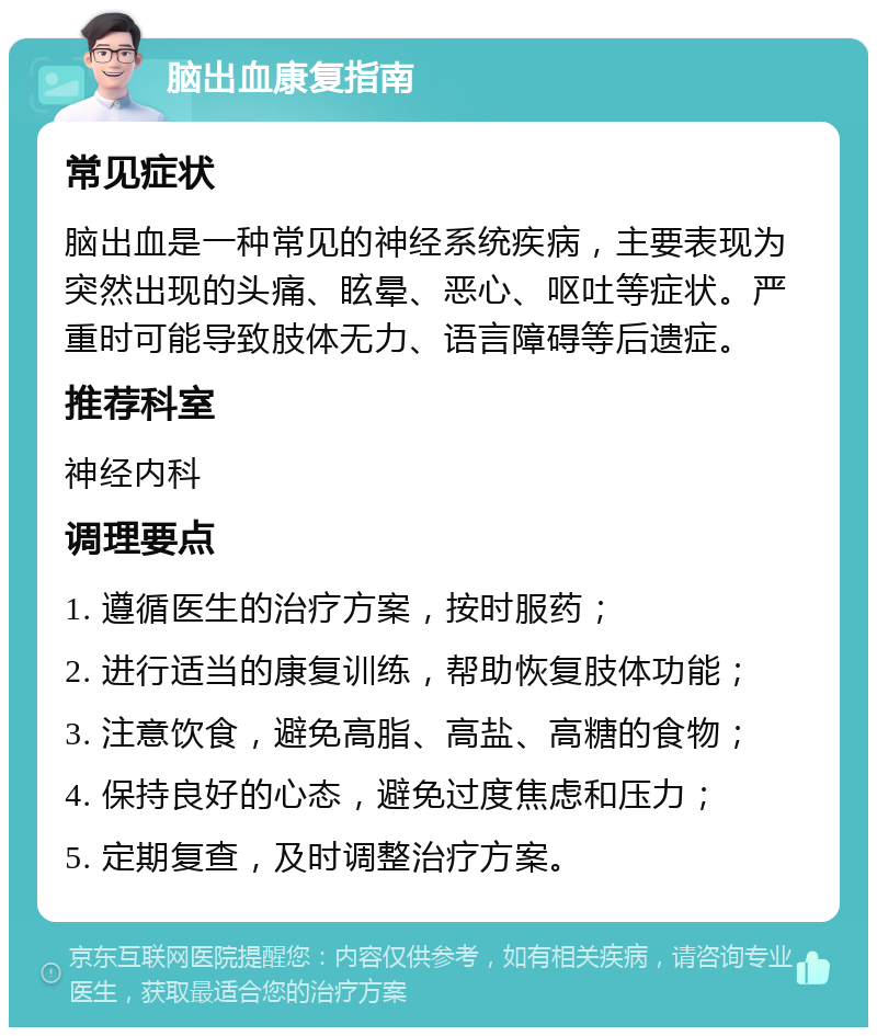 脑出血康复指南 常见症状 脑出血是一种常见的神经系统疾病，主要表现为突然出现的头痛、眩晕、恶心、呕吐等症状。严重时可能导致肢体无力、语言障碍等后遗症。 推荐科室 神经内科 调理要点 1. 遵循医生的治疗方案，按时服药； 2. 进行适当的康复训练，帮助恢复肢体功能； 3. 注意饮食，避免高脂、高盐、高糖的食物； 4. 保持良好的心态，避免过度焦虑和压力； 5. 定期复查，及时调整治疗方案。