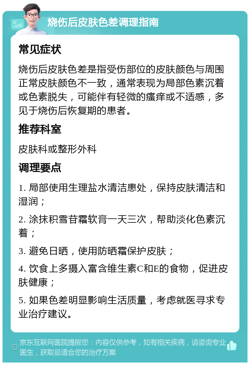 烧伤后皮肤色差调理指南 常见症状 烧伤后皮肤色差是指受伤部位的皮肤颜色与周围正常皮肤颜色不一致，通常表现为局部色素沉着或色素脱失，可能伴有轻微的瘙痒或不适感，多见于烧伤后恢复期的患者。 推荐科室 皮肤科或整形外科 调理要点 1. 局部使用生理盐水清洁患处，保持皮肤清洁和湿润； 2. 涂抹积雪苷霜软膏一天三次，帮助淡化色素沉着； 3. 避免日晒，使用防晒霜保护皮肤； 4. 饮食上多摄入富含维生素C和E的食物，促进皮肤健康； 5. 如果色差明显影响生活质量，考虑就医寻求专业治疗建议。