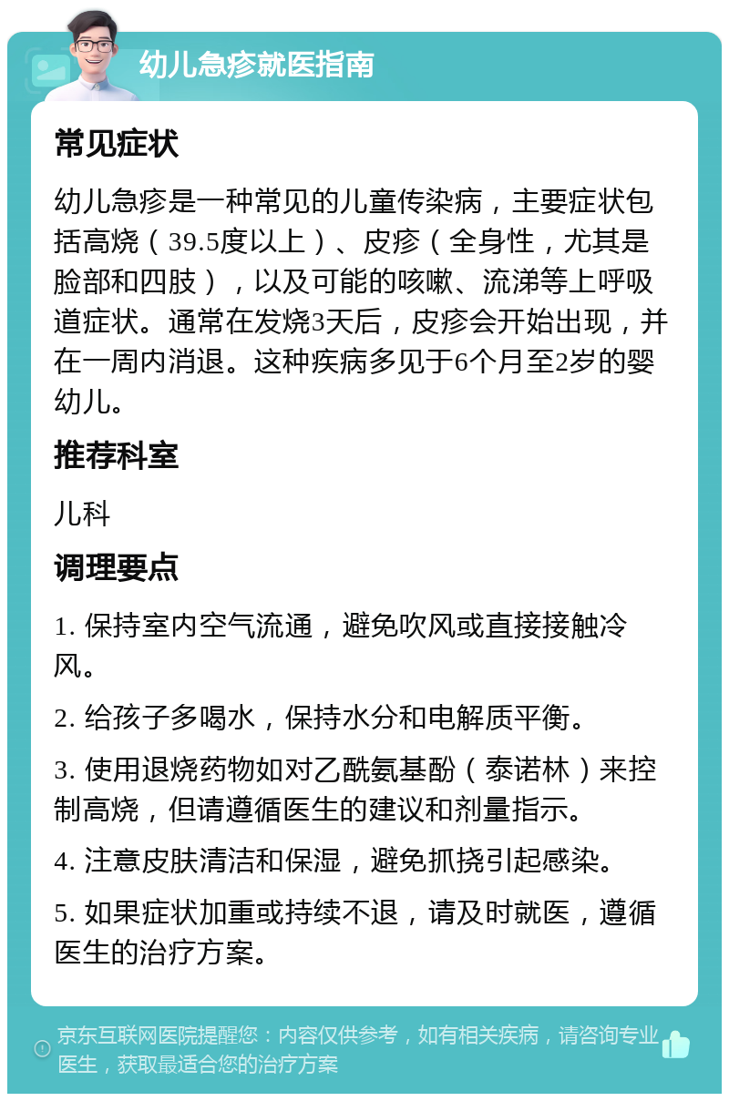 幼儿急疹就医指南 常见症状 幼儿急疹是一种常见的儿童传染病，主要症状包括高烧（39.5度以上）、皮疹（全身性，尤其是脸部和四肢），以及可能的咳嗽、流涕等上呼吸道症状。通常在发烧3天后，皮疹会开始出现，并在一周内消退。这种疾病多见于6个月至2岁的婴幼儿。 推荐科室 儿科 调理要点 1. 保持室内空气流通，避免吹风或直接接触冷风。 2. 给孩子多喝水，保持水分和电解质平衡。 3. 使用退烧药物如对乙酰氨基酚（泰诺林）来控制高烧，但请遵循医生的建议和剂量指示。 4. 注意皮肤清洁和保湿，避免抓挠引起感染。 5. 如果症状加重或持续不退，请及时就医，遵循医生的治疗方案。