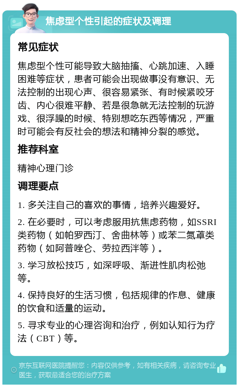 焦虑型个性引起的症状及调理 常见症状 焦虑型个性可能导致大脑抽搐、心跳加速、入睡困难等症状，患者可能会出现做事没有意识、无法控制的出现心声、很容易紧张、有时候紧咬牙齿、内心很难平静、若是很急就无法控制的玩游戏、很浮躁的时候、特别想吃东西等情况，严重时可能会有反社会的想法和精神分裂的感觉。 推荐科室 精神心理门诊 调理要点 1. 多关注自己的喜欢的事情，培养兴趣爱好。 2. 在必要时，可以考虑服用抗焦虑药物，如SSRI类药物（如帕罗西汀、舍曲林等）或苯二氮䓬类药物（如阿普唑仑、劳拉西泮等）。 3. 学习放松技巧，如深呼吸、渐进性肌肉松弛等。 4. 保持良好的生活习惯，包括规律的作息、健康的饮食和适量的运动。 5. 寻求专业的心理咨询和治疗，例如认知行为疗法（CBT）等。