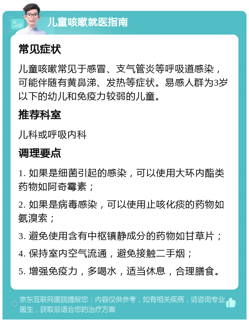 儿童咳嗽就医指南 常见症状 儿童咳嗽常见于感冒、支气管炎等呼吸道感染，可能伴随有黄鼻涕、发热等症状。易感人群为3岁以下的幼儿和免疫力较弱的儿童。 推荐科室 儿科或呼吸内科 调理要点 1. 如果是细菌引起的感染，可以使用大环内酯类药物如阿奇霉素； 2. 如果是病毒感染，可以使用止咳化痰的药物如氨溴索； 3. 避免使用含有中枢镇静成分的药物如甘草片； 4. 保持室内空气流通，避免接触二手烟； 5. 增强免疫力，多喝水，适当休息，合理膳食。