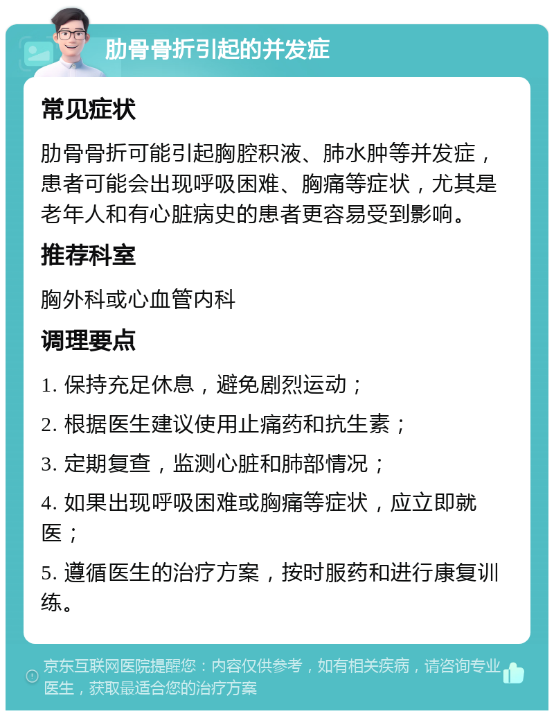 肋骨骨折引起的并发症 常见症状 肋骨骨折可能引起胸腔积液、肺水肿等并发症，患者可能会出现呼吸困难、胸痛等症状，尤其是老年人和有心脏病史的患者更容易受到影响。 推荐科室 胸外科或心血管内科 调理要点 1. 保持充足休息，避免剧烈运动； 2. 根据医生建议使用止痛药和抗生素； 3. 定期复查，监测心脏和肺部情况； 4. 如果出现呼吸困难或胸痛等症状，应立即就医； 5. 遵循医生的治疗方案，按时服药和进行康复训练。