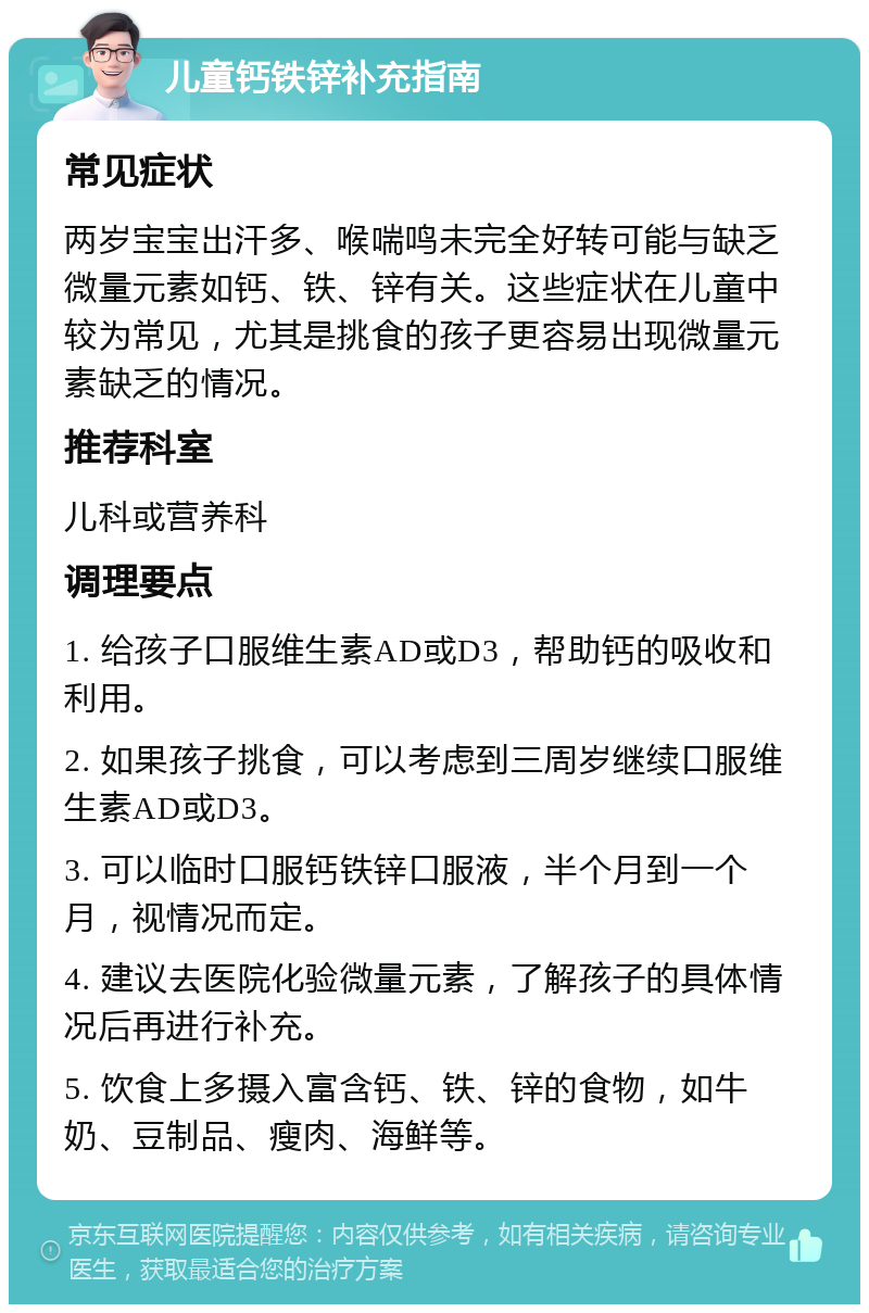 儿童钙铁锌补充指南 常见症状 两岁宝宝出汗多、喉喘鸣未完全好转可能与缺乏微量元素如钙、铁、锌有关。这些症状在儿童中较为常见，尤其是挑食的孩子更容易出现微量元素缺乏的情况。 推荐科室 儿科或营养科 调理要点 1. 给孩子口服维生素AD或D3，帮助钙的吸收和利用。 2. 如果孩子挑食，可以考虑到三周岁继续口服维生素AD或D3。 3. 可以临时口服钙铁锌口服液，半个月到一个月，视情况而定。 4. 建议去医院化验微量元素，了解孩子的具体情况后再进行补充。 5. 饮食上多摄入富含钙、铁、锌的食物，如牛奶、豆制品、瘦肉、海鲜等。