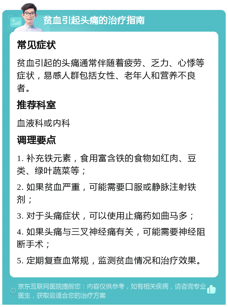 贫血引起头痛的治疗指南 常见症状 贫血引起的头痛通常伴随着疲劳、乏力、心悸等症状，易感人群包括女性、老年人和营养不良者。 推荐科室 血液科或内科 调理要点 1. 补充铁元素，食用富含铁的食物如红肉、豆类、绿叶蔬菜等； 2. 如果贫血严重，可能需要口服或静脉注射铁剂； 3. 对于头痛症状，可以使用止痛药如曲马多； 4. 如果头痛与三叉神经痛有关，可能需要神经阻断手术； 5. 定期复查血常规，监测贫血情况和治疗效果。