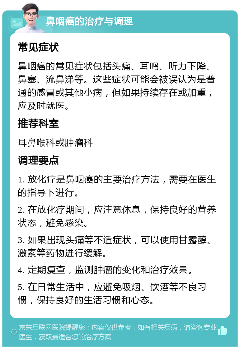 鼻咽癌的治疗与调理 常见症状 鼻咽癌的常见症状包括头痛、耳鸣、听力下降、鼻塞、流鼻涕等。这些症状可能会被误认为是普通的感冒或其他小病，但如果持续存在或加重，应及时就医。 推荐科室 耳鼻喉科或肿瘤科 调理要点 1. 放化疗是鼻咽癌的主要治疗方法，需要在医生的指导下进行。 2. 在放化疗期间，应注意休息，保持良好的营养状态，避免感染。 3. 如果出现头痛等不适症状，可以使用甘露醇、激素等药物进行缓解。 4. 定期复查，监测肿瘤的变化和治疗效果。 5. 在日常生活中，应避免吸烟、饮酒等不良习惯，保持良好的生活习惯和心态。