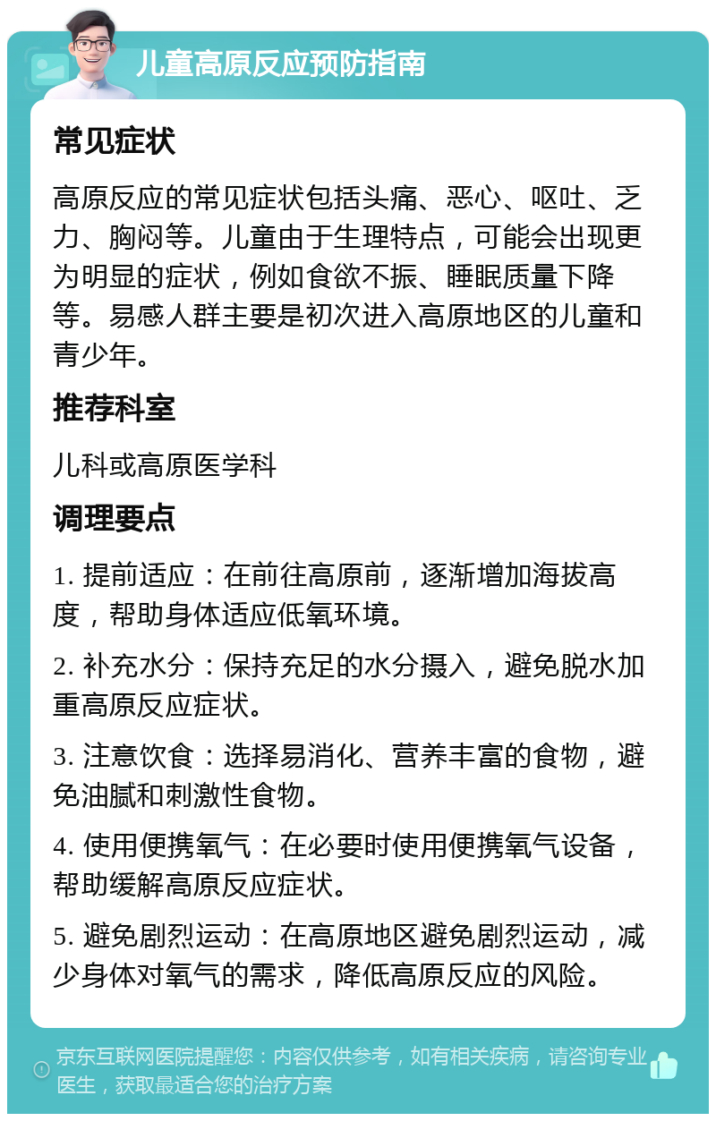 儿童高原反应预防指南 常见症状 高原反应的常见症状包括头痛、恶心、呕吐、乏力、胸闷等。儿童由于生理特点，可能会出现更为明显的症状，例如食欲不振、睡眠质量下降等。易感人群主要是初次进入高原地区的儿童和青少年。 推荐科室 儿科或高原医学科 调理要点 1. 提前适应：在前往高原前，逐渐增加海拔高度，帮助身体适应低氧环境。 2. 补充水分：保持充足的水分摄入，避免脱水加重高原反应症状。 3. 注意饮食：选择易消化、营养丰富的食物，避免油腻和刺激性食物。 4. 使用便携氧气：在必要时使用便携氧气设备，帮助缓解高原反应症状。 5. 避免剧烈运动：在高原地区避免剧烈运动，减少身体对氧气的需求，降低高原反应的风险。