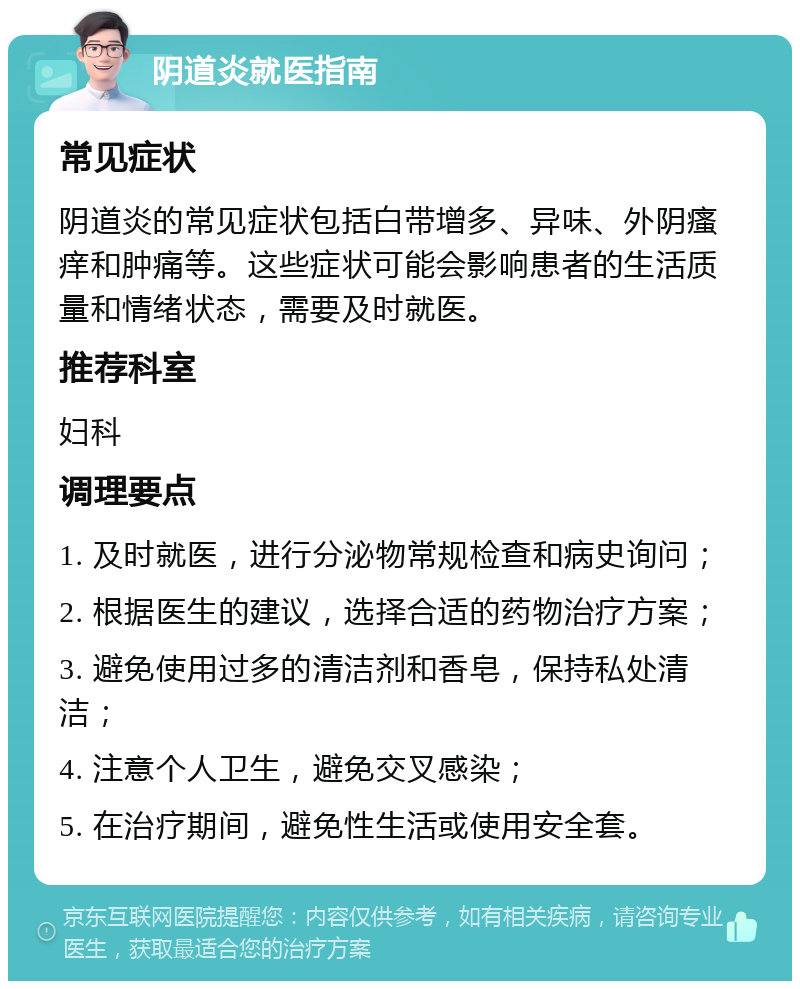 阴道炎就医指南 常见症状 阴道炎的常见症状包括白带增多、异味、外阴瘙痒和肿痛等。这些症状可能会影响患者的生活质量和情绪状态，需要及时就医。 推荐科室 妇科 调理要点 1. 及时就医，进行分泌物常规检查和病史询问； 2. 根据医生的建议，选择合适的药物治疗方案； 3. 避免使用过多的清洁剂和香皂，保持私处清洁； 4. 注意个人卫生，避免交叉感染； 5. 在治疗期间，避免性生活或使用安全套。