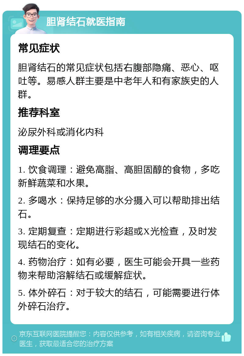 胆肾结石就医指南 常见症状 胆肾结石的常见症状包括右腹部隐痛、恶心、呕吐等。易感人群主要是中老年人和有家族史的人群。 推荐科室 泌尿外科或消化内科 调理要点 1. 饮食调理：避免高脂、高胆固醇的食物，多吃新鲜蔬菜和水果。 2. 多喝水：保持足够的水分摄入可以帮助排出结石。 3. 定期复查：定期进行彩超或X光检查，及时发现结石的变化。 4. 药物治疗：如有必要，医生可能会开具一些药物来帮助溶解结石或缓解症状。 5. 体外碎石：对于较大的结石，可能需要进行体外碎石治疗。