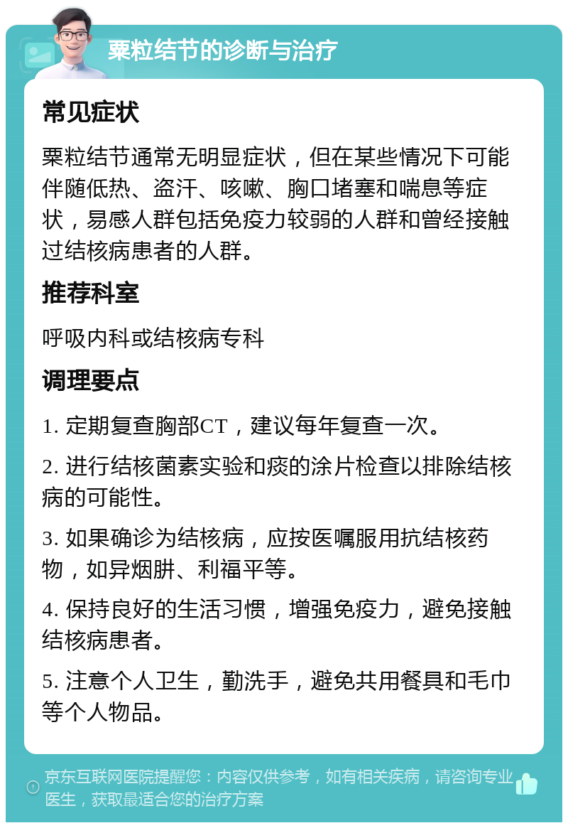 粟粒结节的诊断与治疗 常见症状 粟粒结节通常无明显症状，但在某些情况下可能伴随低热、盗汗、咳嗽、胸口堵塞和喘息等症状，易感人群包括免疫力较弱的人群和曾经接触过结核病患者的人群。 推荐科室 呼吸内科或结核病专科 调理要点 1. 定期复查胸部CT，建议每年复查一次。 2. 进行结核菌素实验和痰的涂片检查以排除结核病的可能性。 3. 如果确诊为结核病，应按医嘱服用抗结核药物，如异烟肼、利福平等。 4. 保持良好的生活习惯，增强免疫力，避免接触结核病患者。 5. 注意个人卫生，勤洗手，避免共用餐具和毛巾等个人物品。