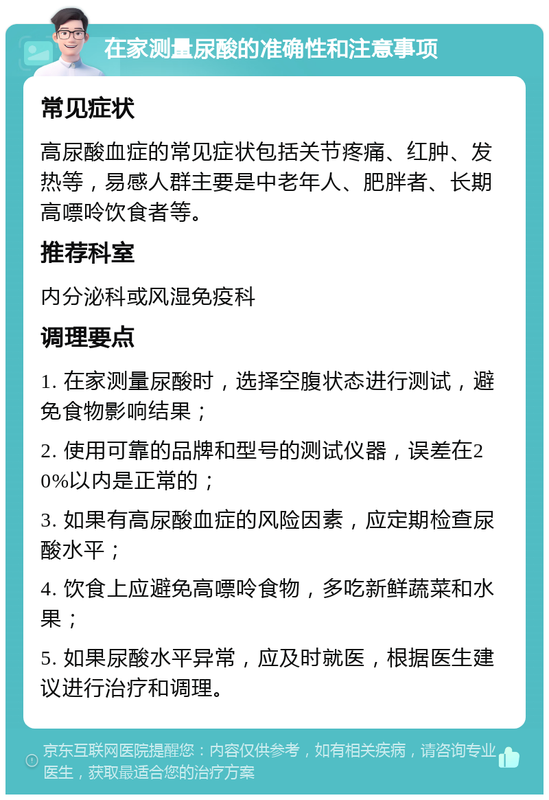 在家测量尿酸的准确性和注意事项 常见症状 高尿酸血症的常见症状包括关节疼痛、红肿、发热等，易感人群主要是中老年人、肥胖者、长期高嘌呤饮食者等。 推荐科室 内分泌科或风湿免疫科 调理要点 1. 在家测量尿酸时，选择空腹状态进行测试，避免食物影响结果； 2. 使用可靠的品牌和型号的测试仪器，误差在20%以内是正常的； 3. 如果有高尿酸血症的风险因素，应定期检查尿酸水平； 4. 饮食上应避免高嘌呤食物，多吃新鲜蔬菜和水果； 5. 如果尿酸水平异常，应及时就医，根据医生建议进行治疗和调理。