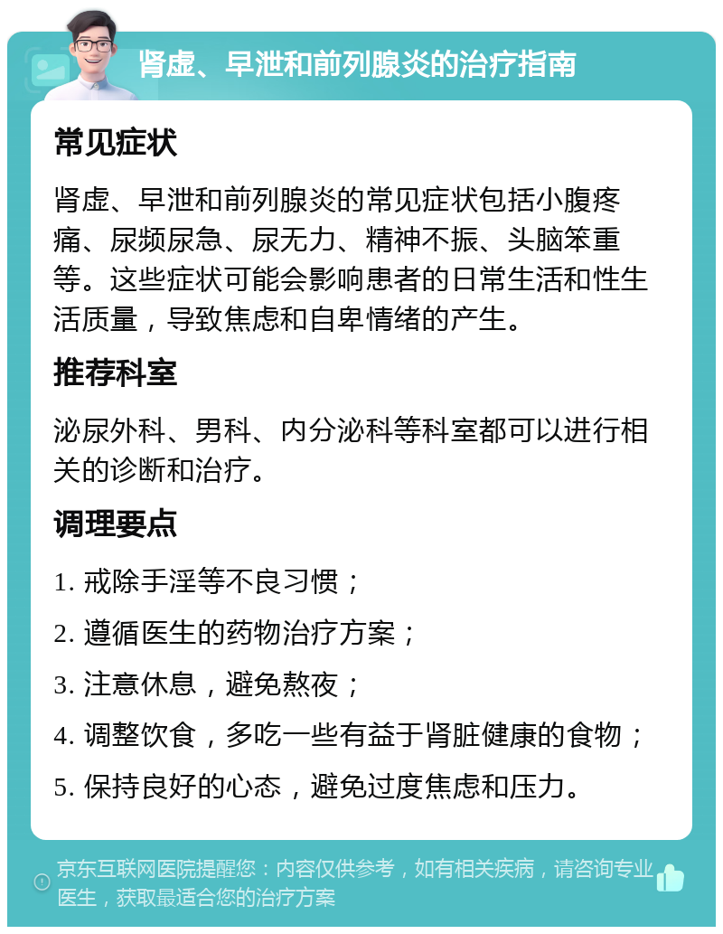 肾虚、早泄和前列腺炎的治疗指南 常见症状 肾虚、早泄和前列腺炎的常见症状包括小腹疼痛、尿频尿急、尿无力、精神不振、头脑笨重等。这些症状可能会影响患者的日常生活和性生活质量，导致焦虑和自卑情绪的产生。 推荐科室 泌尿外科、男科、内分泌科等科室都可以进行相关的诊断和治疗。 调理要点 1. 戒除手淫等不良习惯； 2. 遵循医生的药物治疗方案； 3. 注意休息，避免熬夜； 4. 调整饮食，多吃一些有益于肾脏健康的食物； 5. 保持良好的心态，避免过度焦虑和压力。