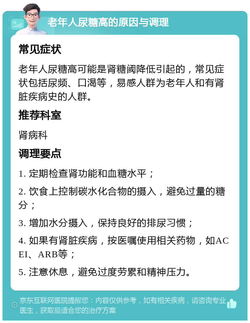 老年人尿糖高的原因与调理 常见症状 老年人尿糖高可能是肾糖阈降低引起的，常见症状包括尿频、口渴等，易感人群为老年人和有肾脏疾病史的人群。 推荐科室 肾病科 调理要点 1. 定期检查肾功能和血糖水平； 2. 饮食上控制碳水化合物的摄入，避免过量的糖分； 3. 增加水分摄入，保持良好的排尿习惯； 4. 如果有肾脏疾病，按医嘱使用相关药物，如ACEI、ARB等； 5. 注意休息，避免过度劳累和精神压力。