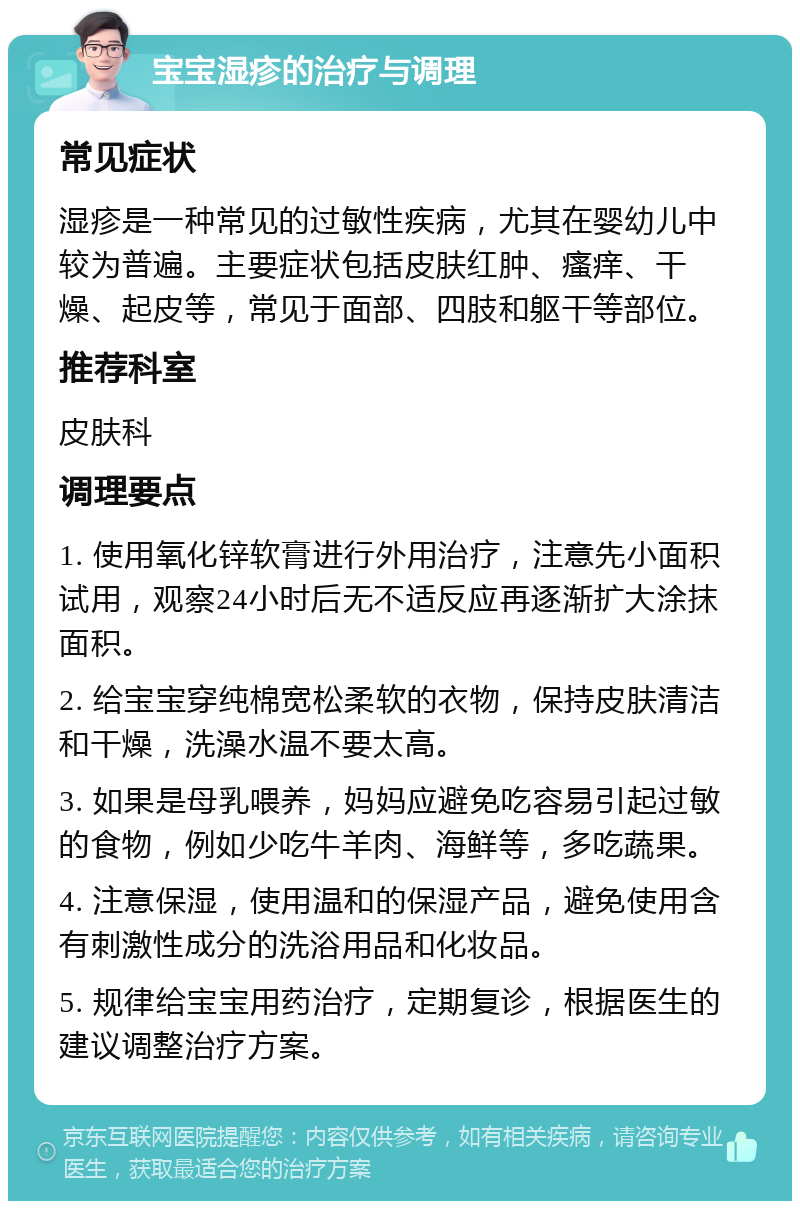 宝宝湿疹的治疗与调理 常见症状 湿疹是一种常见的过敏性疾病，尤其在婴幼儿中较为普遍。主要症状包括皮肤红肿、瘙痒、干燥、起皮等，常见于面部、四肢和躯干等部位。 推荐科室 皮肤科 调理要点 1. 使用氧化锌软膏进行外用治疗，注意先小面积试用，观察24小时后无不适反应再逐渐扩大涂抹面积。 2. 给宝宝穿纯棉宽松柔软的衣物，保持皮肤清洁和干燥，洗澡水温不要太高。 3. 如果是母乳喂养，妈妈应避免吃容易引起过敏的食物，例如少吃牛羊肉、海鲜等，多吃蔬果。 4. 注意保湿，使用温和的保湿产品，避免使用含有刺激性成分的洗浴用品和化妆品。 5. 规律给宝宝用药治疗，定期复诊，根据医生的建议调整治疗方案。