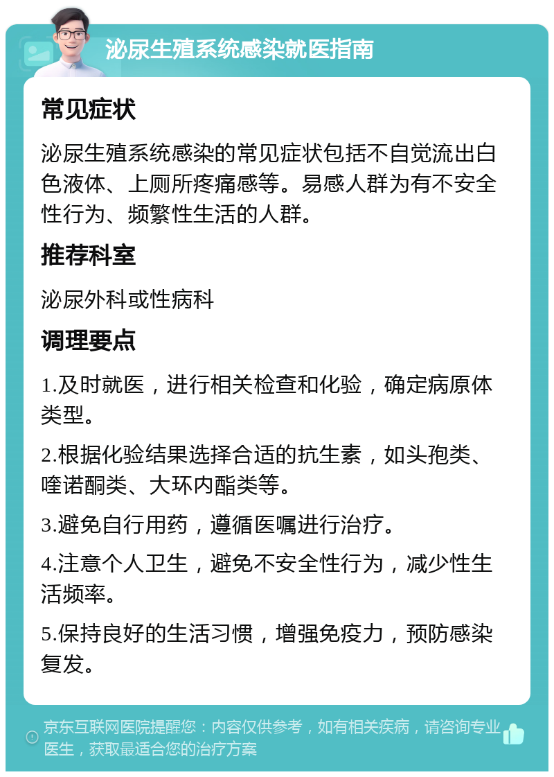 泌尿生殖系统感染就医指南 常见症状 泌尿生殖系统感染的常见症状包括不自觉流出白色液体、上厕所疼痛感等。易感人群为有不安全性行为、频繁性生活的人群。 推荐科室 泌尿外科或性病科 调理要点 1.及时就医，进行相关检查和化验，确定病原体类型。 2.根据化验结果选择合适的抗生素，如头孢类、喹诺酮类、大环内酯类等。 3.避免自行用药，遵循医嘱进行治疗。 4.注意个人卫生，避免不安全性行为，减少性生活频率。 5.保持良好的生活习惯，增强免疫力，预防感染复发。